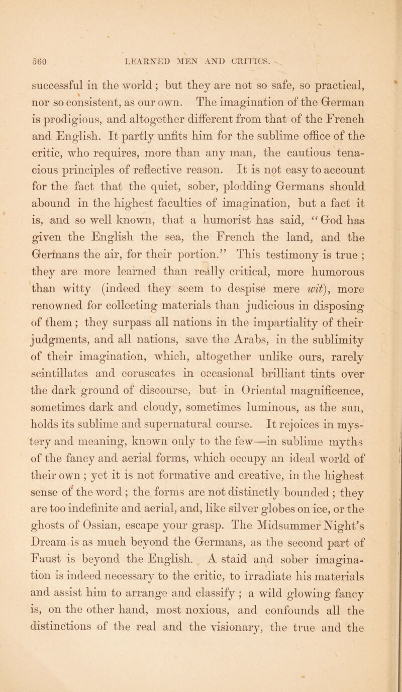 successful ill the world ; but they are not so safe, so practical, nor so consistent, as our own. The imagination of the German is prodigious, and altogether dilferent from that of the French and English. It partly unfits him for the sublime office of the critic, who requires, more than any man, the cautious tena- cious principles of reflective reason. It is not easy to account for the fact that the quiet, sober, plodding Germans should abound in the highest faculties of imagination, but a fact it is, and so well known, that a humorist has said, “ God has given the English the sea, the French the land, and the Germans the air, for their portion.” This testimony is true ; they are more learned than really critical, more humorous than witty (indeed they seem to despise mere wit\ more renowned for collecting materials than judicious in disposing of them; they surpass all nations in the impartiality of their judgments, and all nations, save the Arabs, in the sublimity of their imagination, which, altogether unlike ours, rarely scintillates and coruscates in occasional brilliant tints over the dark ground of discourse, but in Oriental magnificence, sometimes dark and cloudy, sometimes luminous, as the sun, holds its sublime and supernatural course. It rejoices in mys- tery and meaning, known only to the few—in sublime myths of the fancy and aerial forms, which occupy an ideal world of their own ; yet it is not formative and creative, in the highest sense of the Avord; the forms are not distinctly bounded; they are too indefinite and aerial, and, like silver globes on ice, or the ghosts of Ossian, escape your grasp. The Midsummer Mght’s Dream is as much beyond the Germans, as the second part of Faust is beyond the English. A staid and sober imagina- tion is indeed necessary to the critic, to irradiate his materials and assist him to arrange and classify ; a wild glowing fancy is, on the other hand, most noxious, and confounds all the distinctions of the real and the visionary, the true and the