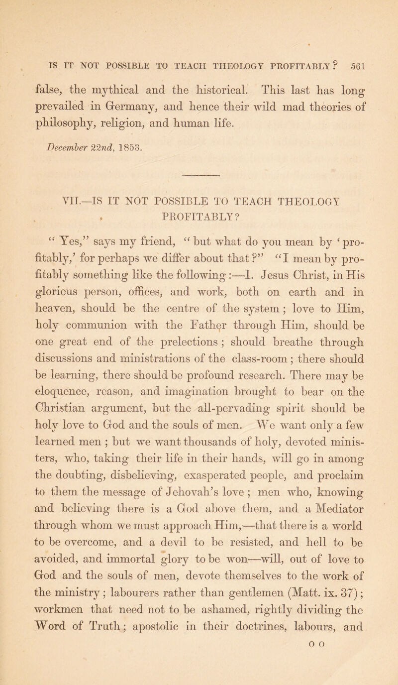 false, the mythical and the historical. This last has long prevailed in Germany, and hence their wild mad theories of philosophy, religion, and human life. December 22n(l, 1853. VII.—IS IT NOT POSSIBLE TO TEACH THEOLOGY PEOFITABLY? “ Yes,” says my friend, but what do yon mean by ‘pro- fitably,’ for perhaps we differ about that ?” “I mean by pro- fitably something like the following:—I. Jesus Christ, in His glorious person, offices, and work, both on earth and in heaven, should be the centre of the system; love to Him, holy commmiion with the Father through Him, should be one great end of the prelections ; should breathe through discussions and ministrations of the class-room; there should be learning, there should be profound research. There may be eloquence, reason, and imagination brought to bear on the Christian argument, but the all-pervading spirit should be holy love to God and the souls of men. We want only a few learned men ; but we want thousands of holy, devoted minis- ters, who, taking their life in their hands, will go in among the doubting, disbelieving, exasperated people, and proclaim to them the message of Jehovah’s love ; men who, knowing and believing there is a God above them, and a Mediator through whom we must approach Him,—that there is a world to be overcome, and a devil to be resisted, and hell to be avoided, and immortal glory to be won—will, out of love to God and the souls of men, devote themselves to the work of the ministry; labourers rather than gentlemen (Matt. ix. 37); workmen that need not to be ashamed, rightly dividing the Word of Truth; apostolic in their doctrines, labours, and o o