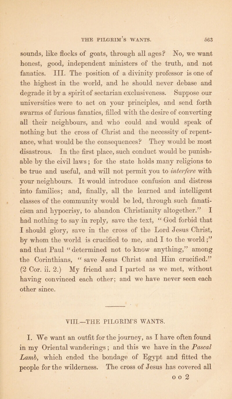 sounds, like flocks of goats, tlirough all ages? JSio, we want honest, good, independent ministers of the truth, and not fanatics. III. The position of a divinity professor is one of the highest in the world, and he should never debase and degrade it by a spirit of sectarian exclusiveness. Suppose our universities were to act on your principles, and send forth swarms of furious fanatics, filled with the desire of converting all their neighbours, and who could and would speak of nothing but the cross of Christ and the necessity of repent- ance, what would be the consequences? They would be most disastrous. In the first place, such conduct would be punish- able by the civil laws; for the state holds many religions to be true and useful, and will not permit you to interfere with your neighbours. It would introduce confusion and distress into families; and, finally, all the learned and intelligent classes of the community would be led, through such fanati- cism and hypocrisy, to abandon Christianity altogether.I had nothing to say in reply, save the text, “ God forbid that I should glory, save in the cross of the Lord Jesus Christ, by whom the world is crucified to me, and I to the world and that Paul “ determined not to know anything,’’ among the Corinthians, “ save Jesus Christ and Him crucified.” (2 Cor. ii. 2.) My friend and I parted as we met, without having convinced each other; and we have never seen each other since. YIII.—THE PILGEIM’S WANTS. I. We want an outfit for the journey, as I have often found in my Oriental wanderings ; and this we have in the Pascal Lamb, which ended the bondage of Egypt and fitted the people for the wilderness. The cross of Jesus has covered all o o 2