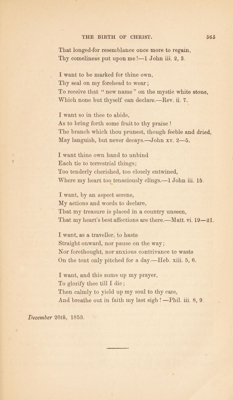 That longed-for resemblance once more to regain, Thy comeliness put upon me!—1 John iii. 2, 3, I want to be marked for thine own, Thy seal on my forehead to wear; To receive that “ new name ” on the mystic white stone, Which none but thyself can declare.—Rev. ii. 7., I want so in thee to abide, As to bring forth some fruit to thy praise ! The branch which thou prunest, though feeble and dried, May languish, but never decays.—John xv. 2—5. I want thine own hand to unbind Each tie to terrestrial things; Too tenderly cherished, too closely entwined. Where my heart too tenaciously clings.—1 John iii. 15. I want, by an aspect serene. My actions and words to declare. That my treasure is placed in a country unseen, That my heart’s best affections are there.—Matt. vi. 19—21. I want, as a traveller, to haste Straight onward, nor pause on the way; Nor forethought, nor anxious contrivance to waste On the tent only pitched for a day.—Heb. xiii. 5, 6. I want, and this sums up my prayer. To glorify thee till I die; Then calmly to yield up my soul to thy caie, And breathe out in faith my last sigh ! —Phil. iii. 8, 9. December 20^^, 1853.