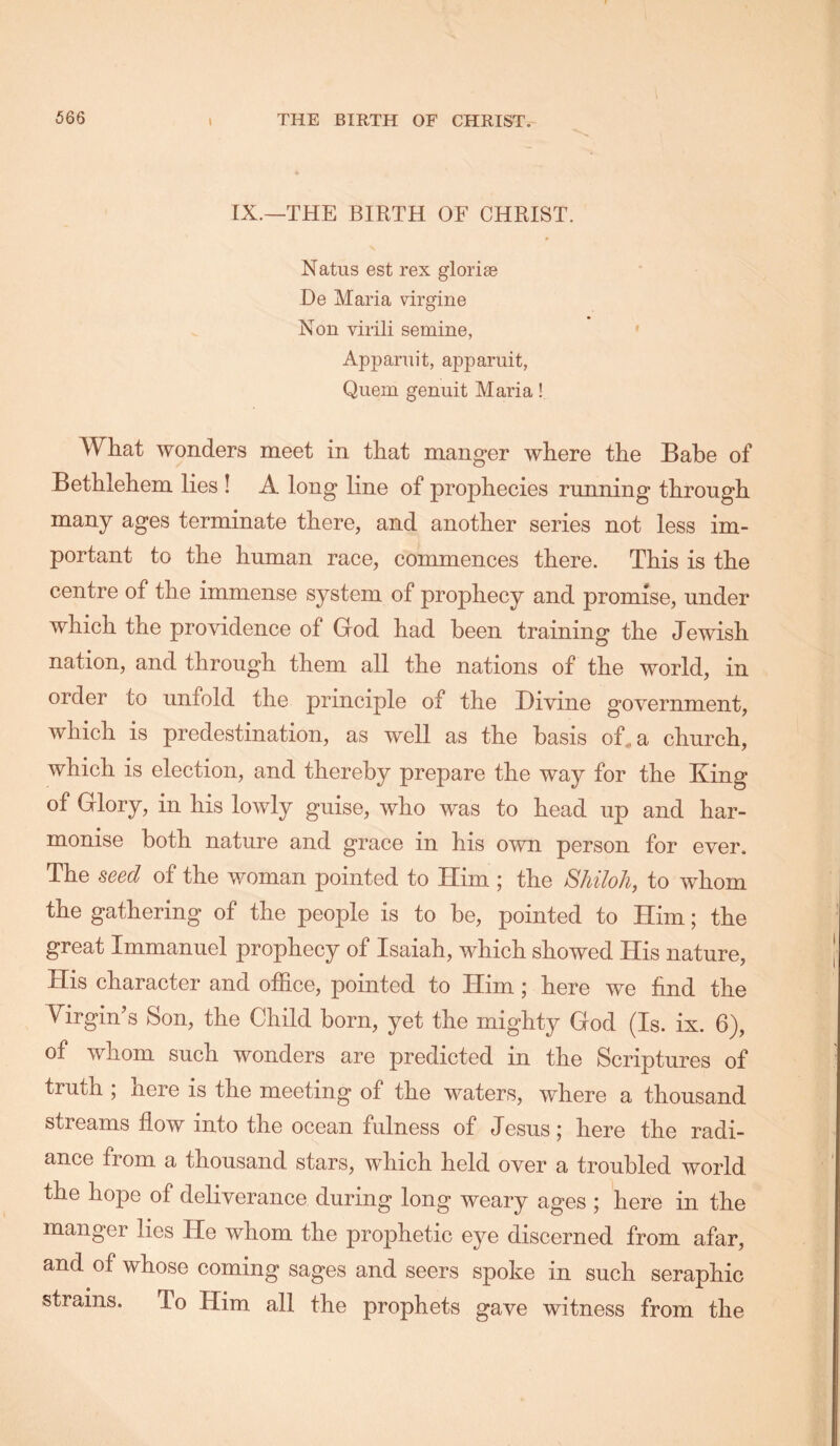 \ IX.—THE BIRTH OF CHRIST. Natus est rex gloriae He Maria virgine Non virili semine, ' Apparuit, apparuit, Quern genuit Maria! What wonders meet in that manger where the Babe of Bethlehem lies ! A long line of prophecies running through many ages terminate there, and another series not less im- portant to the human race, commences there. This is the centre of the immense system of prophecy and promise, under which the providence of God had been training the Jewish nation, and through them all the nations of the world, in order to unfold the principle of the Divine government, which is predestination, as well as the basis of, a church, which is election, and thereby prepare the way for the King of Glory, in his lowly guise, who was to head up and har- monise both nature and grace in his own person for ever. The seed of the woman pointed to Him ; the Shiloh, to whom the gathering of the people is to be, pointed to Him; the great Immanuel prophecy of Isaiah, which showed His nature. His character and office, pointed to Him; here we find the Virgin’s Son, the Child born, yet the mighty God (Is. ix. 6), of whom such wonders are predicted in the Scriptures of truth ; here is the meeting of the waters, where a thousand streams flow into the ocean fulness of Jesus; here the radi- ance from a thousand stars, which held over a troubled world the hope of deliverance during long weary ages ; here in the manger lies He whom the prophetic eye discerned from afar, and of whose coming sages and seers spoke in such seraphic strains. To Him all the prophets gave witness from the