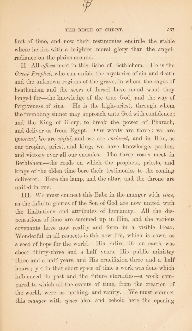 first of time, and now their testimonies encircle the stable where he lies with a brighter moral glory than the angel- radiance on the plains around. II. All offices meet in this Babe of Bethlehem. He is the Great Prophet, who can unfold the mysteries of sin and death and the unknown regions of the grave, in whom the sages of heathenism and the seers of Israel have found what they longed for—the knowledge of the true God, and the way of forgiveness of sins. He is the high-priest, through whom the trembling sinner may approach unto God with confidence; and the King of Glory, to break the power of Pharaoh, and deliver us from Egypt. Our wants are three : we are ignorant, we are sinful, and we are enslaved, and in Him, as our prophet, priest, and king, we have knowledge, pardon, and victory over all our enemies. The three roads meet in Bethlehem—the roads on which the prophets, priests, and kings of the olden time bore their testimonies to the coming deliverer. Here the lamp, and the altar, and the throne are united in one. III. We must connect this Babe in the manger with time, as the infinite glories of the Son of God are now united with the limitations and attributes of humanity. All the dis- pensations of time are summed up in Him, and the various covenants have now reality and form in a visible Head. Wonderful in all respects is this new life, which is sown as a seed of hope for the world. His entire life on earth was about thirty-three and a half years. His public ministry three and a half years, and His crucifixion three and a half hours ; yet in that short s|)ace of time a work was done which influenced the past and the future eternities—a work com- pared to which all the events of time, from the creation of the world, were as nothing, and vanity. We must connect this manger with space also, and behold here the opening