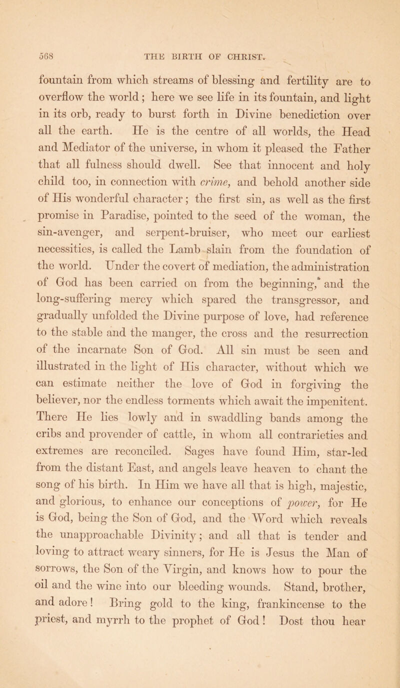 fountain from whicli streams of blessing and fertility are to overflow the world; bere we see life in its fountain, and light in its orb, ready to burst forth in Divine benediction over all the earth. He is the centre of all worlds, the Head and Mediator of the universe, in whom it pleased the Father that all fulness should dwell. See that innocent and holy child too, in connection with crime, and behold another side of His wonderful character; the first sin, as well as the first promise in Paradise, pointed to the seed of the woman, the sin-avenger, and serpent-bruiser, who meet our earliest necessities, is called the Lamb slain from the foundation of the world. Under the covert of mediation, the administration of God has been carried on from the beginning,* and the long-suffering mercy which spared the transgressor, and gradually unfolded the Divine purpose of love, had reference to the stable and the manger, the cross and the resurrection of the incarnate Son of God. All sin must be seen and illustrated in the light of His character, without which we can estimate neither the love of God in forg’ivins' the believer, nor the endless torments which await the impenitent. There He lies lowly and in swaddling bands among the cribs and provender of cattle, in whom all contrarieties and extremes are reconciled. Sages have found Him, star-led from the distant East, and angels leave heaven to chant the song of his birth. In Him we have all that is high, majestic, and glorious, to enhance our conceptions of poiver, for He is God, being the Son of God, and the'Word which reveals the unapproachable Divinity; and all that is tender and loving to attract weary sinners, for He is Jesus the Man of sorrows, the Son of the Virgin, and knows how to pour the oil and the wine into our bleeding wounds. Stand, brother, and adore! Bring gold to the king, frankincense to the priest, and myrrh to the prophet of God! Dost thou hear