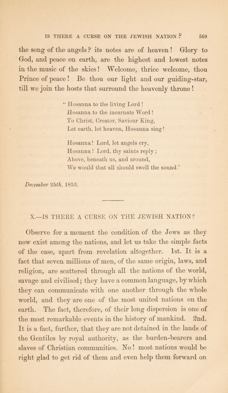 the song of the angels ? its notes are of heaven ! Glory to God, and peace on earth, are the highest and lowest notes in the music of the skies! Welcome, thrice welcome, thou Prince of peace ! Be thou our light and our guiding-star, till we join the hosts that surround the heavenly throne ! “ Hosanna to the living Lord ! Hosanna to the incarnate Word ! To Christ, Creator, Saviour King, Let earth, let heaven. Hosanna sing! Hosanna! Lord, let angels cry, Hosanna ! Lord, thy saints reply ; Above, beneath us, and around, We would that all should swell the sound.” December 2bth, 1853. X.—IS THEEE A CUESE ON THE JEWISH NATION? Observe for a moment the condition of the Jews as they now exist among the nations, and let us take the simple facts of the case, apart from revelation altogether. 1st. It is a fact that seven millions of men, of the same origin, laws, and religion, are scattered through all the nations of the world, savage and civilised; they have a common language, by which they can communicate with one another through the whole world, and they are one of the most united nations on the earth. The fact, therefore, of their long dispersion is one of the most remarkable events in the history of mankind. 2nd. It is a fact, further, that they are not detained in the lands of the Gentiles by royal authority, as the burden-bearers and slaves of Christian communities. No ! most nations would be right glad to get rid of them and even help them forward on