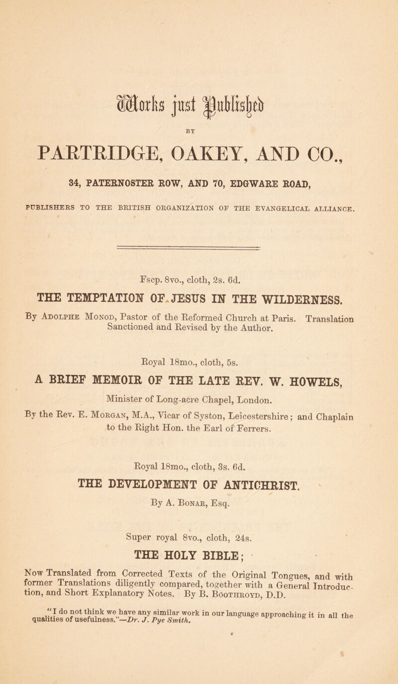 BY PARTRIDGE, OAKEY, AND CO., 34, PATERNOSTER ROW, AND 70, EDGWARE ROAD, PUBLISHEES TO THE BEITISH OEGANIZATION OF THE EVANGELICAL ALLIANCE. Fscp. 8vo., cloth, 2s. 6d. THE TEMPTATION OF. JESUS IN THE WILDEENESS. By Adolphe Monod, Pastor of the Reformed Church at Paris. Translation Sanctioned and Revised by the Author. Royal 18mo., cloth, 5s. A BRIEF MEMOIR OF THE LATE REV. W. HOWELS, Minister of Long-acre Chapel, London. By the Rev. E. Moegan, M.A., Vicar of Syston, Leicestershire; and Chaplain to the Right Hon. the Earl of Ferrers. Royal 18mo., cloth, 3s. 6d. THE DEVELOPMENT OF ANTICHRIST. ' By A. Bonae, Esq. Super royal 8vo., cloth, 24s. THE HOLY BIBLE; Now Translated from Corrected Texts of the Original Tongues, and with former Translations diligently compared, together with a General Introduc- tion, and Short Explanatory Notes. By B. Bootheoyd, D.D. “ I do not think we have any similar work in our language approaching it in all the qualities of usefulness.”—Z>?’. Pyee e mg it m an me