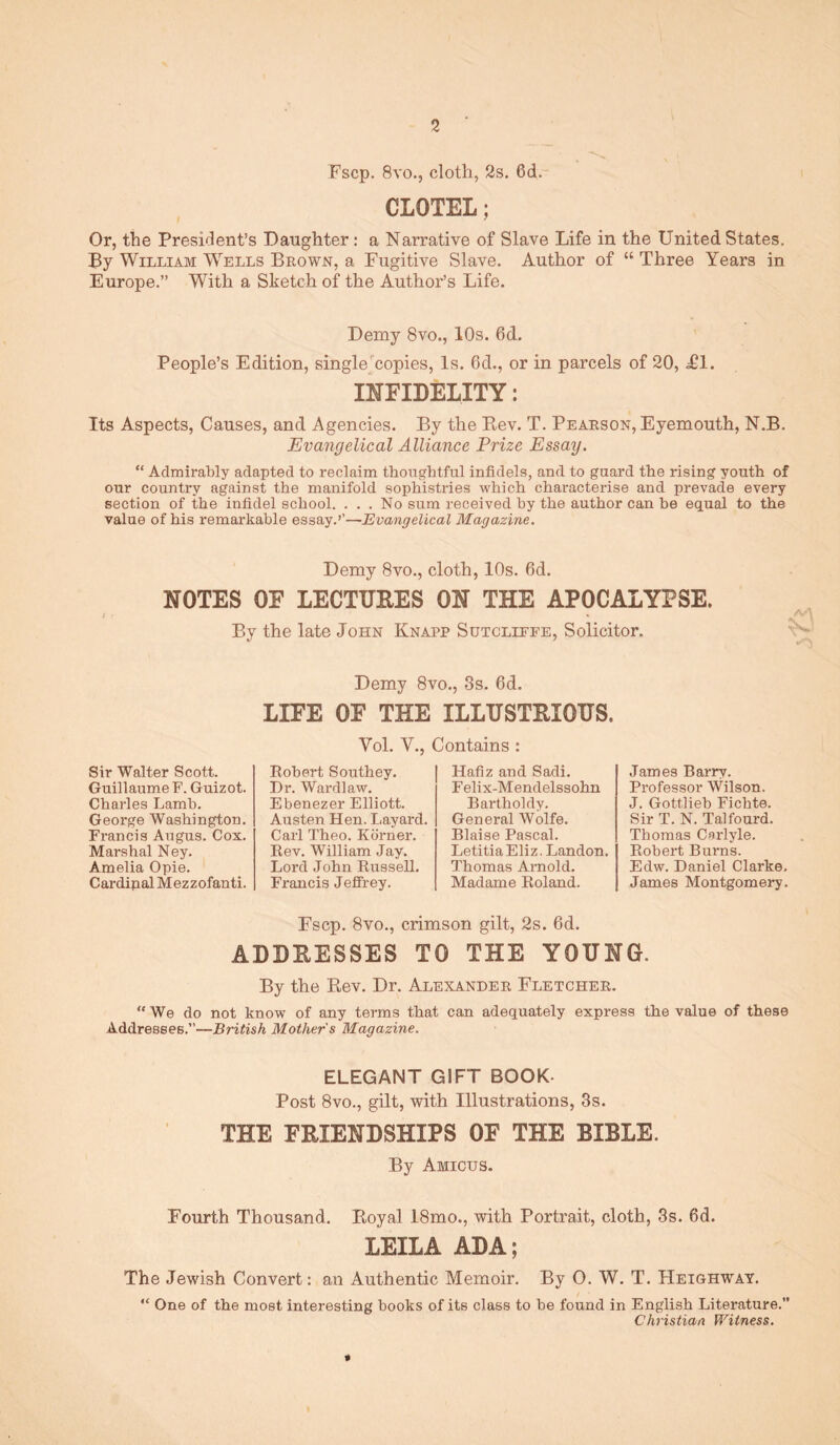 2 Fscp. 8vo., cloth, 2s, 6d. CLOTEL; Or, the President’s Daughter: a Narrative of Slave Life in the United States, Py William W'^ells Beown, a Fugitive Slave, Author of “ Three Years in Europe.” With a Sketch of the Author’s Life. Demy 8vo., 10s. 6d. People’s Edition, single^'copies. Is. 6d., or in parcels of 20, Tl. INFIDELITY: Its Aspects, Causes, and Agencies. By the Bev. T. Peaeson, Eyemouth, N.B. Evangelical Alliance Prize Essay. “ Admirably adapted to reclaim tbongbtful infidels, and to guard the rising youth of our country against the manifold sophistries which characterise and prevade every section of the infidel school. ... No sum received by the author can be equal to the value of his remarkable essay.’’—Evangelical Magazine. Demy 8vo., cloth, 10s. 6d. NOTES OF LECTURES ON THE APOCALYPSE. By the late John Knapp Sutcliffe, Solicitor. Demy 8vo., 3s. 6d. LIFE OF THE ILLUSTRIOUS. Vol. V., Contains : Sir Walter Scott. Guillaume F. Guizot. Charles Lamb. George Washington. Francis Angus. Cox, Marshal Ney. Amelia Opie. Cardinal Mezzofanti. Robert Southey. Dr. Wardlaw. Ebenezer Elliott. Austen Hen. Layard. Carl Theo. Kdrner. Rev. William Jay. Lord John Russell. Francis Jeffrey. Hafiz and Sadi. Felix-Mendelssohn Bartholdy. General Wolfe. Blaise Pascal. LetitiaEliz. Landon. Thomas Arnold. Madame Roland. James Barry. Professor Wilson. J. Gottlieb Fichte. Sir T. N. Talfourd. Thomas Carlyle. Robert Burns. Edw. Daniel Clarke, James Montgomery. Fscp. 8vo., crimson gilt, 2s. 6d. ADDRESSES TO THE YOUNG. By the Eev. Dr. Alexandee Fletchee. “ We do not know of any terms that can adequately express the value of these Addresses.”—British Mother s Magazine. ELEGANT GIFT BOOK- Post 8vo., gilt, with Illustrations, 3s. THE FRIENDSHIPS OF THE BIBLE. By Amicus. Fourth Thousand. Eoyal 18mo., with Portrait, cloth, 3s. 6d. LEILA ADA; The Jewish Convert: an Authentic Memoir. By 0. W. T. Heighway. “ One of the most interesting books of its class to be found in English Literature. Christian Pf^itness.
