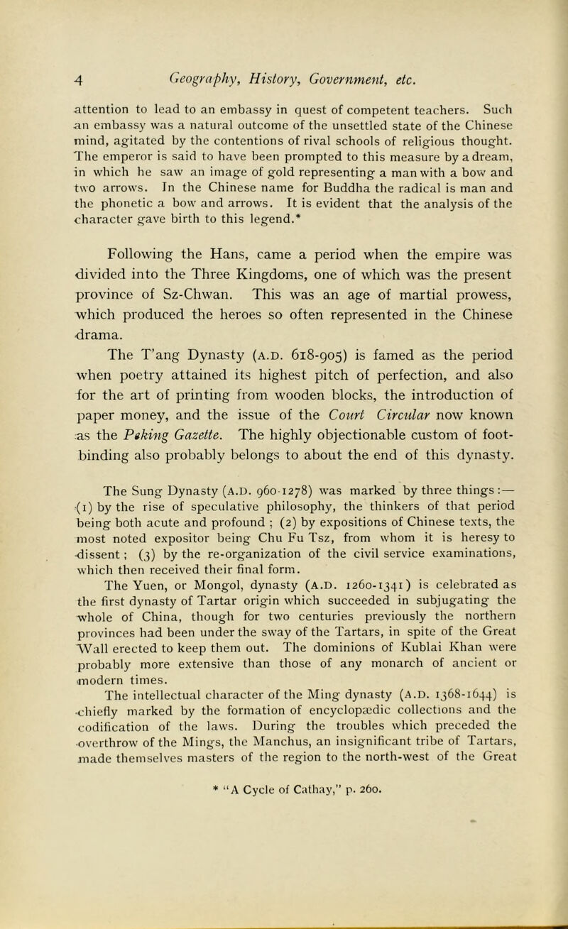 attention to lead to an embassy in quest of competent teachers. Such an embassy was a natural outcome of the unsettled state of the Chinese mind, agitated by the contentions of rival schools of religious thought. The emperor is said to have been prompted to this measure by a dream, in which he saw an image of gold representing a man with a bow and two arrows. In the Chinese name for Buddha the radical is man and the phonetic a bow and arrows. It is evident that the analysis of the character gave birth to this legend.* Following the Hans, came a period when the empire was divided into the Three Kingdoms, one of which was the present province of Sz-Chwan. This was an age of martial prowess, which produced the heroes so often represented in the Chinese drama. The T’ang Dynasty (a.d. 618-905) is famed as the period when poetry attained its highest pitch of perfection, and also for the art of printing from wooden blocks, the introduction of paper money, and the issue of the Court Circular now known as the Ptking Gazette. The highly objectionable custom of foot- binding also probably belongs to about the end of this dynasty. The Sung Dynasty (a.d. 960-1278) was marked by three things : — ■(1) by the rise of speculative philosophy, the thinkers of that period being both acute and profound ; (2) by expositions of Chinese texts, the most noted expositor being Chu Fu Tsz, from whom it is heresy to •dissent; (3) by the re-organization of the civil service examinations, which then received their final form. The Yuen, or Mongol, dynasty (A.D. 1260-1341) is celebrated as the first dynasty of Tartar origin which succeeded in subjugating the whole of China, though for two centuries previously the northern provinces had been under the sway of the Tartars, in spite of the Great Wall erected to keep them out. The dominions of Kublai Khan were probably more extensive than those of any monarch of ancient or modern times. The intellectual character of the Ming dynasty (A.D. 1368-1644) is •chiefly marked by the formation of encyclopaedic collections and the codification of the laws. During the troubles which preceded the ■overthrow of the Mings, the Manchus, an insignificant tribe of Tartars, made themselves masters of the region to the north-west of the Great * “A Cycle of Cathay,” p. 260.