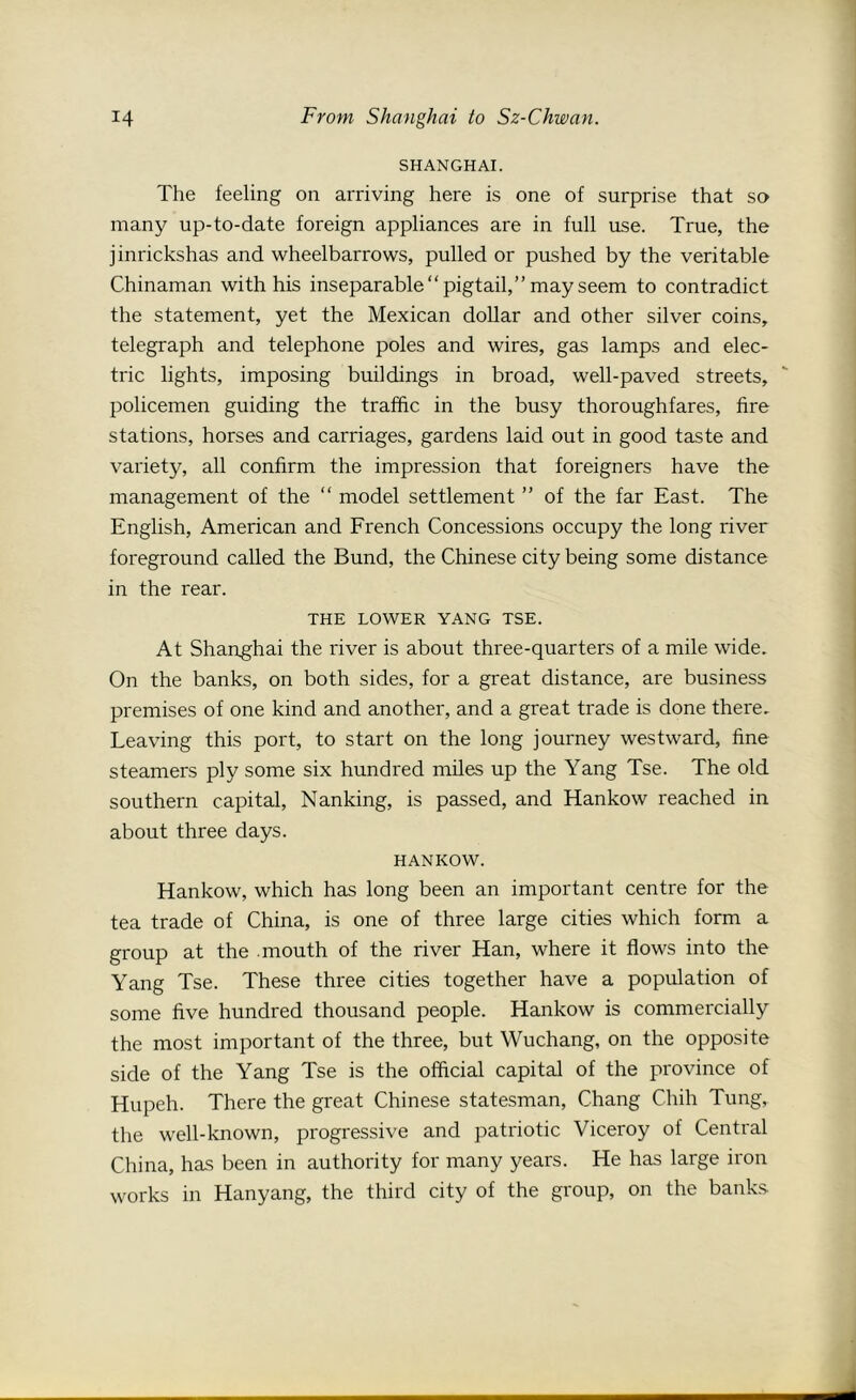 SHANGHAI. The feeling on arriving here is one of surprise that so many up-to-date foreign appliances are in full use. True, the jinrickshas and wheelbarrows, pulled or pushed by the veritable Chinaman with his inseparable “pigtail,” may seem to contradict the statement, yet the Mexican dollar and other silver coins, telegraph and telephone poles and wires, gas lamps and elec- tric lights, imposing buildings in broad, well-paved streets, policemen guiding the traffic in the busy thoroughfares, fire stations, horses and carriages, gardens laid out in good taste and variety, all confirm the impression that foreigners have the management of the “ model settlement ” of the far East. The English, American and French Concessions occupy the long river foreground called the Bund, the Chinese city being some distance in the rear. THE LOWER YANG TSE. At Shanghai the river is about three-quarters of a mile wide. On the banks, on both sides, for a great distance, are business premises of one kind and another, and a great trade is done there. Leaving this port, to start on the long journey westward, fine steamers ply some six hundred miles up the Yang Tse. The old southern capital, Nanking, is passed, and Hankow reached in about three days. HANKOW. Hankow, which has long been an important centre for the tea trade of China, is one of three large cities which form a group at the .mouth of the river Han, where it flows into the Yang Tse. These three cities together have a population of some five hundred thousand people. Hankow is commercially the most important of the three, but Wuchang, on the opposite side of the Yang Tse is the official capital of the province of Hupeh. There the great Chinese statesman, Chang Chih Tung, the well-known, progressive and patriotic Viceroy of Central China, has been in authority for many years. He has large iron works in Hanyang, the third city of the group, on the banks