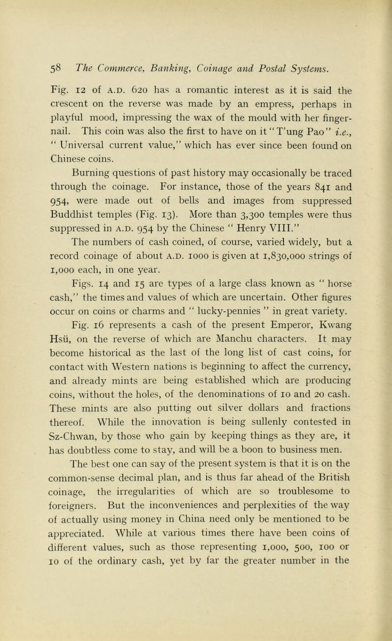 Fig. 12 of a.d. 620 has a romantic interest as it is said the crescent on the reverse was made by an empress, perhaps in playful mood, impressing the wax of the mould with her finger- nail. This coin was also the first to have on it “T’ung Pao” i.e., “ Universal current value,” which has ever since been found on Chinese coins. Burning questions of past history may occasionally be traced through the coinage. For instance, those of the years 841 and 954, were made out of bells and images from suppressed Buddhist temples (Fig. 13). More than 3,300 temples were thus suppressed in a.d. 954 by the Chinese “ Henry VIII.” The numbers of cash coined, of course, varied widely, but a record coinage of about a.d. 1000 is given at 1,830,000 strings of 1,000 each, in one year. Figs. 14 and 15 are types of a large class known as “ horse cash,” the times and values of which are uncertain. Other figures occur on coins or charms and “ lucky-pennies ” in great variety. Fig. 16 represents a cash of the present Emperor, Kwang Hsu, on the reverse of which are Manchu characters. It may become historical as the last of the long list of cast coins, for contact with Western nations is beginning to affect the currency, and already mints are being established which are producing coins, without the holes, of the denominations of 10 and 20 cash. These mints are also putting out silver dollars and fractions thereof. While the innovation is being sullenly contested in Sz-Chwan, by those who gain by keeping things as they are, it has doubtless come to stay, and will be a boon to business men. The best one can say of the present system is that it is on the common-sense decimal plan, and is thus far ahead of the British coinage, the irregularities of which are so troublesome to foreigners. But the inconveniences and perplexities of the way of actually using money in China need only be mentioned to be appreciated. While at various times there have been coins of different values, such as those representing 1,000, 500, 100 or 10 of the ordinary cash, yet by far the greater number in the