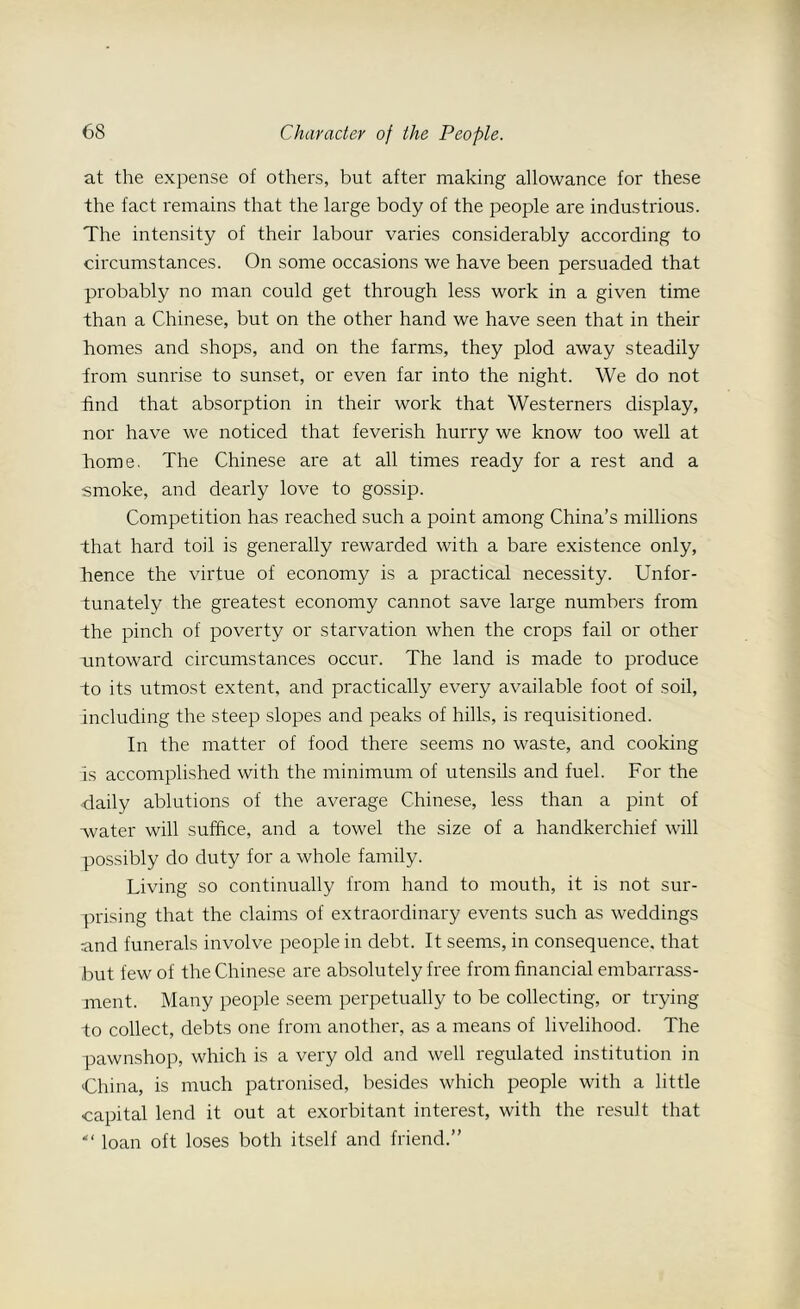 at the expense of others, but after making allowance for these the fact remains that the large body of the people are industrious. The intensity of their labour varies considerably according to circumstances. On some occasions we have been persuaded that probably no man could get through less work in a given time than a Chinese, but on the other hand we have seen that in their homes and shops, and on the farms, they plod away steadily trom sunrise to sunset, or even far into the night. We do not find that absorption in their work that Westerners display, nor have we noticed that feverish hurry we know too well at home. The Chinese are at all times ready for a rest and a smoke, and dearly love to gossip. Competition has reached such a point among China’s millions that hard toil is generally rewarded with a bare existence only, hence the virtue of economy is a practical necessity. Unfor- tunately the greatest economy cannot save large numbers from the pinch of poverty or starvation when the crops fail or other untoward circumstances occur. The land is made to produce to its utmost extent, and practically every available foot of soil, including the steep slopes and peaks of hills, is requisitioned. In the matter of food there seems no waste, and cooking is accomplished with the minimum of utensils and fuel. For the daily ablutions of the average Chinese, less than a pint of water will suffice, and a towel the size of a handkerchief will possibly do duty for a whole family. Living so continually from hand to mouth, it is not sur- prising that the claims of extraordinary events such as weddings and funerals involve people in debt. It seems, in consequence, that but few of the Chinese are absolutely free from financial embarrass- ment. Many people seem perpetually to be collecting, or trying to collect, debts one from another, as a means of livelihood. The pawnshop, which is a very old and well regulated institution in China, is much patronised, besides which people with a little capital lend it out at exorbitant interest, with the result that “ loan oft loses both itself and friend.”