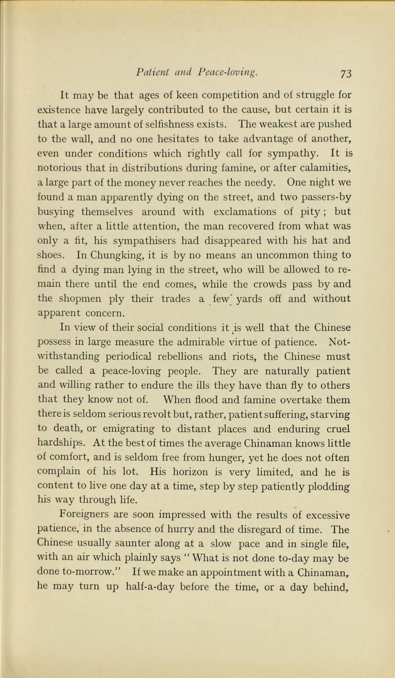 It may be that ages of keen competition and of struggle for existence have largely contributed to the cause, but certain it is that a large amount of selfishness exists. The weakest are pushed to the wall, and no one hesitates to take advantage of another, even under conditions which rightly call for sympathy. It is notorious that in distributions during famine, or after calamities, a large part of the money never reaches the needy. One night we found a man apparently dying on the street, and two passers-by busying themselves around with exclamations of pity; but when, after a little attention, the man recovered from what was only a fit, his sympathisers had disappeared with his hat and shoes. In Chungking, it is by no means an uncommon thing to find a dying man lying in the street, who will be allowed to re- main there until the end comes, while the crowds pass by and the shopmen ply their trades a few' yards off and without apparent concern. In view of their social conditions it tis well that the Chinese possess in large measure the admirable virtue of patience. Not- withstanding periodical rebellions and riots, the Chinese must be called a peace-loving people. They are naturally patient and willing rather to endure the ills they have than fly to others that they know not of. When flood and famine overtake them there is seldom serious revolt but, rather, patient suffering, starving to death, or emigrating to distant places and enduring cruel hardships. At the best of times the average Chinaman knows little of comfort, and is seldom free from hunger, yet he does not often complain of his lot. His horizon is very limited, and he is content to live one day at a time, step by step patiently plodding his way through life. Foreigners are soon impressed with the results of excessive patience, in the absence of hurry and the disregard of time. The Chinese usually saunter along at a slow pace and in single file, with an air which plainly says “ What is not done to-day may be done to-morrow.” If we make an appointment with a Chinaman, he may turn up half-a-day before the time, or a day behind.