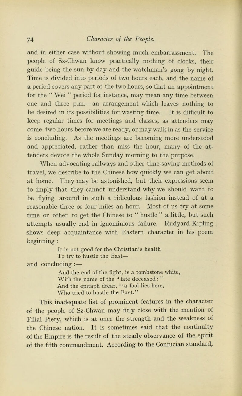 and in either case without showing much embarrassment. The people of Sz-Chwan know practically nothing of clocks, their guide being the sun by day and the watchman’s gong by night. Time is divided into periods of two hours each, and the name of a period covers any part of the two hours, so that an appointment for the “ Wei ” period for instance, may mean any time between one and three p.m.—an arrangement which leaves nothing to be desired in its possibilities for wasting time. It is difficult to keep regular times for meetings and classes, as attenders may come two hours before we are ready, or may walk in as the service is concluding. As the meetings are becoming more understood and appreciated, rather than miss the hour, many of the at- teiiders devote the whole Sunday morning to the purpose. When advocating railways and other time-saving methods of travel, we describe to the Chinese how quickly we can get about at home. They may be astonished, but their expressions seem to imply that they cannot understand why we should want to be flying around in such a ridiculous fashion instead of at a reasonable three or four miles an hour. Most of us try at some time or other to get the Chinese to “ hustle ” a little, but such attempts usually end in ignominious failure. Rudyard Kipling shows deep acquaintance with Eastern character in his poem beginning : It is not good for the Christian’s health To try to hustle the East— and concluding :— And the end of the fight, is a tombstone white, With the name of the “late deceased: ” And the epitaph drear, “ a fool lies here, Who tried to hustle the East.” This inadequate list of prominent features in the character of the people of Sz-Chwan may fitly close with the mention of Filial Piety, which is at once the strength and the weakness of the Chinese nation. It is sometimes said that the continuity of the Empire is the result of the steady observance of the spirit of the fifth commandment. According to the Confucian standard,