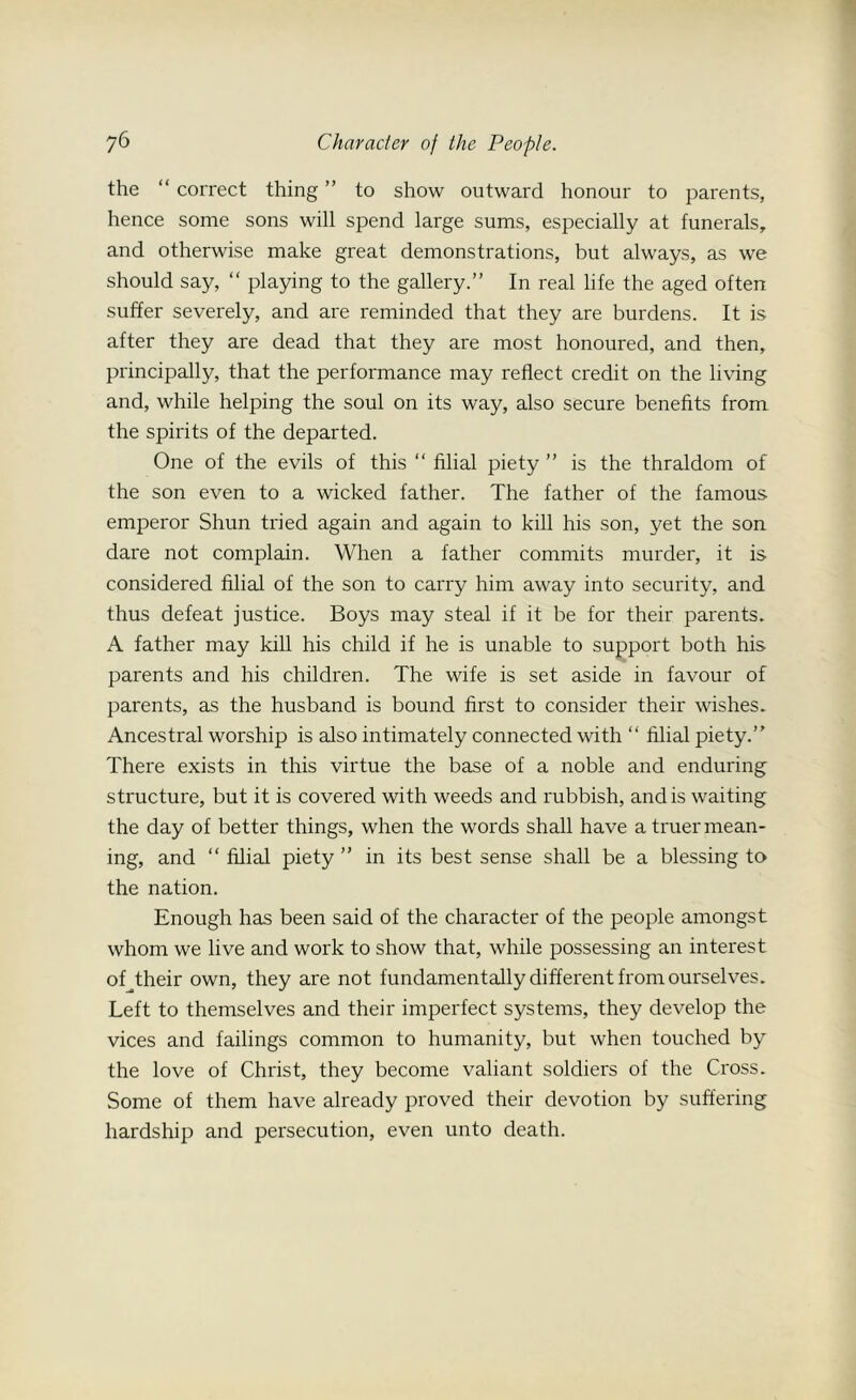the “ correct thing ” to show outward honour to parents, hence some sons will spend large sums, especially at funerals, and otherwise make great demonstrations, but always, as we should say, “ playing to the gallery.” In real life the aged often suffer severely, and are reminded that they are burdens. It is after they are dead that they are most honoured, and then, principally, that the performance may reflect credit on the living and, while helping the soul on its way, also secure benefits from the spirits of the departed. One of the evils of this “ filial piety ” is the thraldom of the son even to a wicked father. The father of the famous emperor Shun tried again and again to kill his son, yet the son dare not complain. When a father commits murder, it is considered filial of the son to carry him away into security, and thus defeat justice. Boys may steal if it be for their parents. A father may kill his child if he is unable to support both his parents and his children. The wife is set aside in favour of parents, as the husband is bound first to consider their wishes. Ancestral worship is also intimately connected with “ filial piety.” There exists in this virtue the base of a noble and enduring structure, but it is covered with weeds and rubbish, and is waiting the day of better things, when the words shall have a truer mean- ing, and “ filial piety ” in its best sense shall be a blessing to the nation. Enough has been said of the character of the people amongst whom we live and work to show that, while possessing an interest of their own, they are not fundamentally different from ourselves. Left to themselves and their imperfect systems, they develop the vices and failings common to humanity, but when touched by the love of Christ, they become valiant soldiers of the Cross. Some of them have already proved their devotion by suffering hardship and persecution, even unto death.