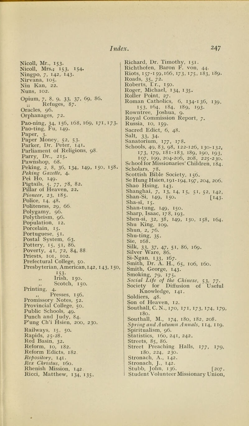 Nicoll, Mr., 153. Nicoll, Mrs.; 153, 154* Ningpo, 7, 142, 143. Nirvana, 105. Niu Kan, 22. Nuns, 102. Opium, 7, 8, 9, 33, 37, 69, 86. Refuges, 87. Oracles, 96. Orphanages, 72. Pao-ning, 34, 156, 168, 169, 171,173. Pao-ting, Fu, 149. Paper, 3. Paper Money, 52, 53. Parker, Dr. Peter, 141. Parliament of Religions, 98. Parry, Dr., 215. Pawnshop, 68. Peking, 2, 8, 36, 134, 149. 15°. 158- Peking Gazette, 4. Pei Ho, 149. Pigtails, 5, 77, 78, 82. Pillar of Heaven, 22. Pioneer, 23, 185. Police, 14. 48. Politeness, 29, 66. Polygamy, 96. Polytheism, 96. Population, 12. Porcelain, 15. Portuguese, 51. Postal System, 63. Pottery, 15, 51, 86. Poverty, 41, 72, 84, 88 Priests, 101, 102. Prefectural College, 50. Presbyterian, American, 142, 143, 150, 153- ,, Irish, 150. ,, Scotch, 150. Printing, 4. ,, Presses, 156. Promissory Notes, 52. Provincial College, 50. Public Schools, 49. Punch and Judy, 84. P’ung Ch’i Hsien, 200, 230. Railways, 15, 50. Rapids, 25-28. Red Basin, 32. Reform, xo, 182. Reform Edicts, 182. Repository, 141. Rex Chnstus, 160. Rhenish Mission, 142. Ricci, Matthew, 134, 135. Richard, Dr. Timothy, 151. Richthofen, Baron F. von, 44. Riots, 157-159,166, 173, 175, 183, 189. Roads, 35, 72. Roberts, Er., 150. Roger, Michael, T34, 135. Roller Point, 27. Roman Catholics, 6, 134-136, 139, 153, 164, 184, 189, 193. Rowntree, Joshua, 9. Royal Commission Report, 7. Russia, 10, 159. Sacred Edict, 6, 48. Salt, 33, 34. Sanatorium, 177, 178. Schools, 49, 83, 98, 122-126, 130-132, 173. 179. 181-183, 189, 190, 193, 197, 199, 204-206, 208, 225-230. School for Missionaries’ Children, 184. Scholars, 78. Scottish Bible Society, 156. Se Hung Hsien, 191-194,197, 204, 206. Shao Hsing, 143. Shanghai, 7, 13, 14, 15, 51, 52, 142, Shan-Si, 149, 150. [ 143. Sha-si, 15. Shan-tung, 149, 150. Sharp, Isaac, 178, 193. Shen-si, 32, 38, 149, 150, 158, 164. Shu King, 109. Shun, 2, 76. Shu-ting, 35. Sie, 168. Silk, 33, 37, 47, 51, 86, 169. Silver Ware, 86. Si-Ngan, 133, 167. Smith, Dr. A. H., 65, 106, 160. Smith, George, 143. Smoking, 79, 175. Social Life of the Chinese, 53, 77. Society for Diffusion of Useful Knowledge, 141. Soldiers, 48. Son of Heaven, 12. Southall, C. N., 170, 171, 173, 174, 179, 180. Southall, M., 174, 180, 182, 208. Spring and Autumn Annals, 114, 119. Spiritualism, 96. Statistics, 160, 241, 242. Streets, 85, 86. Street Preaching Halls, 177, 179, 180, 224, 230. Stronach, A., 142. Stronach, J., 142. Stubb, John, 136. [207. Student Volunteer Missionary Union,