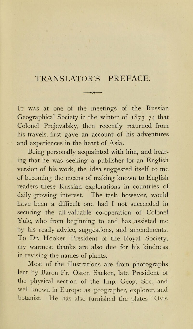 TRANSLATOR’S PREFACE. It was at one of the meetings of the Russian Geographical Society in the winter of 1873-74 that Colonel Prejevalsky, then recently returned from his travels, first gave an account of his adventures and experiences in the heart of Asia. Being personally acquainted with him, and hear- ing that he was seeking a publisher for an English version of his work, the idea suggested itself to me of becoming the means of making known to English readers these Russian explorations in countries of daily growing interest. The task, however, would have been a difficult one had I not succeeded in securing the all-valuable co-operation of Colonel Yule, who from beginning to end has .assisted me by his ready advice, suggestions, and amendments. To Dr, Hooker, President of the Royal Society, my warmest thanks are also due for his kindness in revising the names of plants. Most of the illustrations are from photographs lent by Baron Fr. Osten Sacken, late President of the physical section of the Imp. Geog. Soc., and well known in Europe as geographer, explorer, and botanist. He has also furnished the plates ‘ Ovis