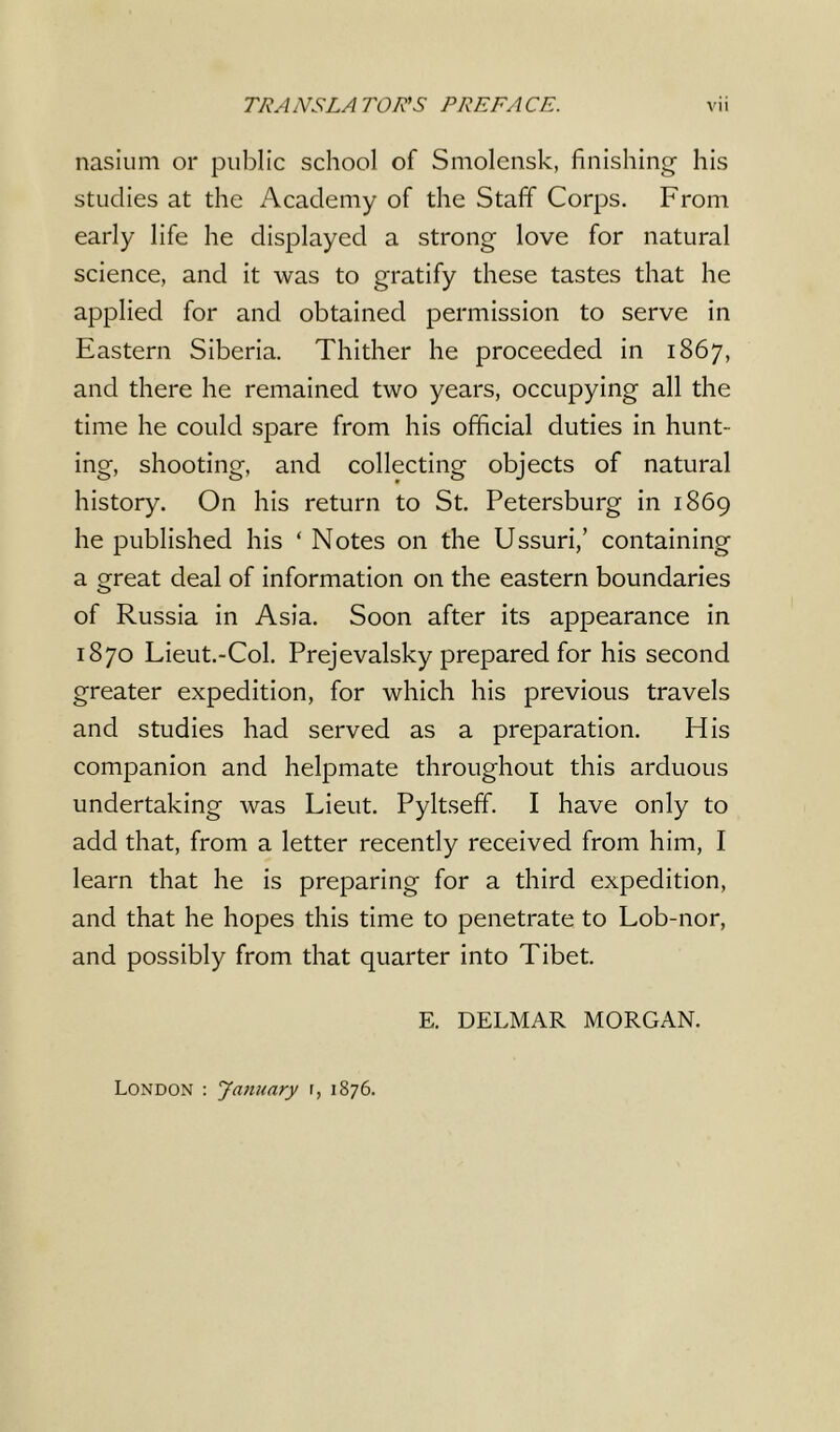 nasium or public school of Smolensk, finishing his studies at the Academy of the Staff Corps. From early life he displayed a strong love for natural science, and it was to gratify these tastes that he applied for and obtained permission to serve in Eastern Siberia. Thither he proceeded in 1867, and there he remained two years, occupying all the time he could spare from his official duties in hunt- ing, shooting, and collecting objects of natural history. On his return to St. Petersburg in 1869 he published his ‘ Notes on the Ussuri,’ containing a great deal of information on the eastern boundaries of Russia in Asia. Soon after its appearance in 1870 Lieut.-Col. Prejevalsky prepared for his second greater expedition, for which his previous travels and studies had served as a preparation. His companion and helpmate throughout this arduous undertaking was Lieut. Pyltseff. I have only to add that, from a letter recently received from him, I learn that he is preparing for a third expedition, and that he hopes this time to penetrate to Lob-nor, and possibly from that quarter into Tibet. E. DELMAR MORGAN. London : January r, 1876.