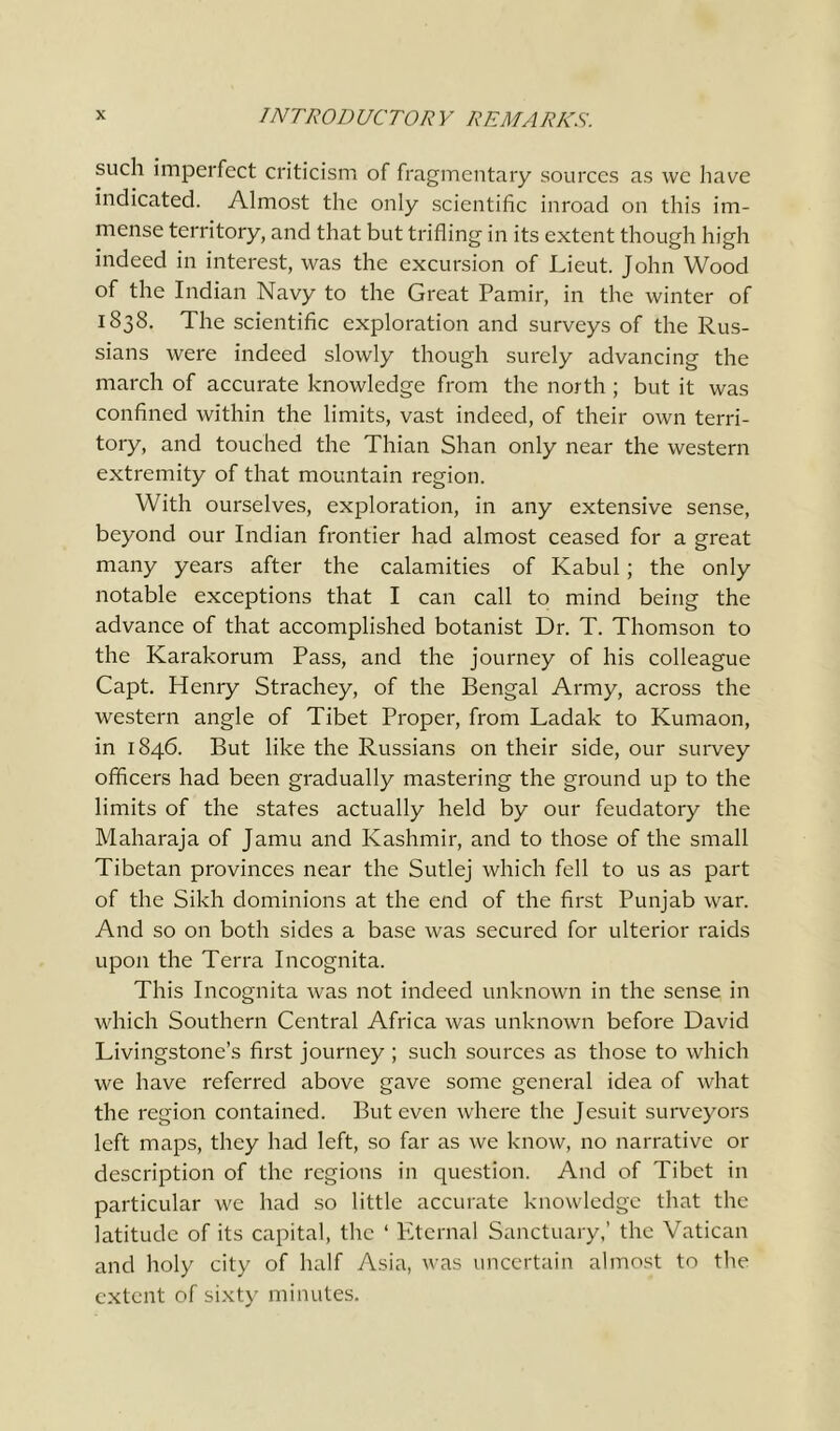 such imperfect criticism of fragmentary sources as we have indicated. Almost the only scientific inroad on this im- mense territory, and that but trifling in its extent though high indeed in interest, was the excursion of Lieut. John Wood of the Indian Navy to the Great Pamir, in the winter of 1838. The scientific exploration and surveys of the Rus- sians were indeed slowly though surely advancing the march of accurate knowledge from the north ; but it was confined within the limits, vast indeed, of their own terri- tory, and touched the Thian Shan only near the western extremity of that mountain region. With ourselves, exploration, in any extensive sense, beyond our Indian frontier had almost ceased for a great many years after the calamities of Kabul; the only notable exceptions that I can call to mind being the advance of that accomplished botanist Dr. T. Thomson to the Karakorum Pass, and the journey of his colleague Capt. Henry Strachey, of the Bengal Army, across the western angle of Tibet Proper, from Ladak to Kumaon, in 1846. But like the Russians on their side, our survey officers had been gradually mastering the ground up to the limits of the states actually held by our feudatory the Maharaja of Jamu and Kashmir, and to those of the small Tibetan provinces near the Sutlej which fell to us as part of the Sikh dominions at the end of the first Punjab war. And so on both sides a base was secured for ulterior raids upon the Terra Incognita. This Incognita was not indeed unknown in the sense in which Southern Central Africa was unknown before David Livingstone’s first journey ; such sources as those to which we have referred above gave some general idea of what the region contained. But even where the Jesuit surveyors left maps, they had left, so far as we know, no narrative or description of the regions in question. And of Tibet in particular we had so little accurate knowledge that the latitude of its capital, the ‘ Eternal Sanctuary,’ the Vatican and holy city of half Asia, was uncertain almost to the extent of sixty minutes.