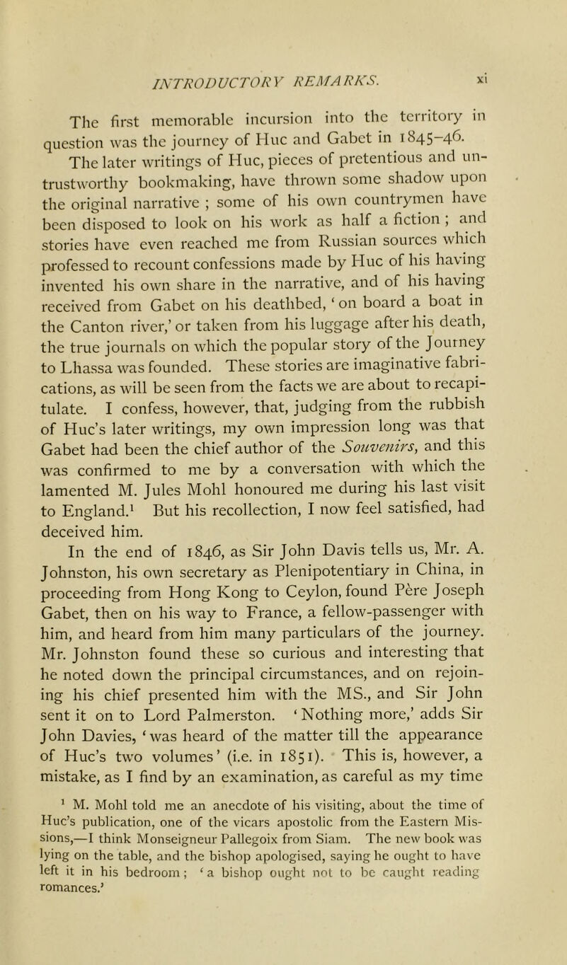 The first memorable incursion into the territory in question was the journey of Hue and Gabet in tS45—4^- The later writings of Hue, pieces of pretentious and un- trustworthy bookmaking, have thrown some shadow upon the original narrative ; some of his own countrymen have been disposed to look on his work as half a fiction , and stories have even reached me from Russian souices which professed to recount confessions made by Hue of his having invented his own share in the narrative, and of his having received from Gabet on his deathbed, ‘ on board a boat in the Canton river,’ or taken from his luggage after his death, the true journals on which the popular story of the Journey to Lhassa was founded. These stories are imaginative fabri- cations, as will be seen from the facts we are about to recapi- tulate. I confess, however, that, judging from the rubbish of Hue’s later writings, my own impression long was that Gabet had been the chief author of the Souvenirs, and this was confirmed to me by a conversation with which the lamented M. Jules Mohl honoured me during his last visit to England.1 But his recollection, I now feel satisfied, had deceived him. In the end of 1846, as Sir John Davis tells us, Mr. A. Johnston, his own secretary as Plenipotentiary in China, in proceeding from Hong Kong to Ceylon, found Pere Joseph Gabet, then on his way to France, a fellow-passenger with him, and heard from him many particulars of the journey. Mr. Johnston found these so curious and interesting that he noted down the principal circumstances, and on rejoin- ing his chief presented him with the MS., and Sir John sent it on to Lord Palmerston. ‘Nothing more,’ adds Sir John Davies, ‘was heard of the matter till the appearance of Hue’s two volumes’ (i.e. in 1851). This is, however, a mistake, as I find by an examination, as careful as my time 1 M. Mohl told me an anecdote of his visiting, about the time of Hue’s publication, one of the vicars apostolic from the Eastern Mis- sions,—I think Monseigneur Pallegoix from Siam. The new book was lying on the table, and the bishop apologised, saying he ought to have left it in his bedroom; ‘ a bishop ought not to be caught reading romances.’