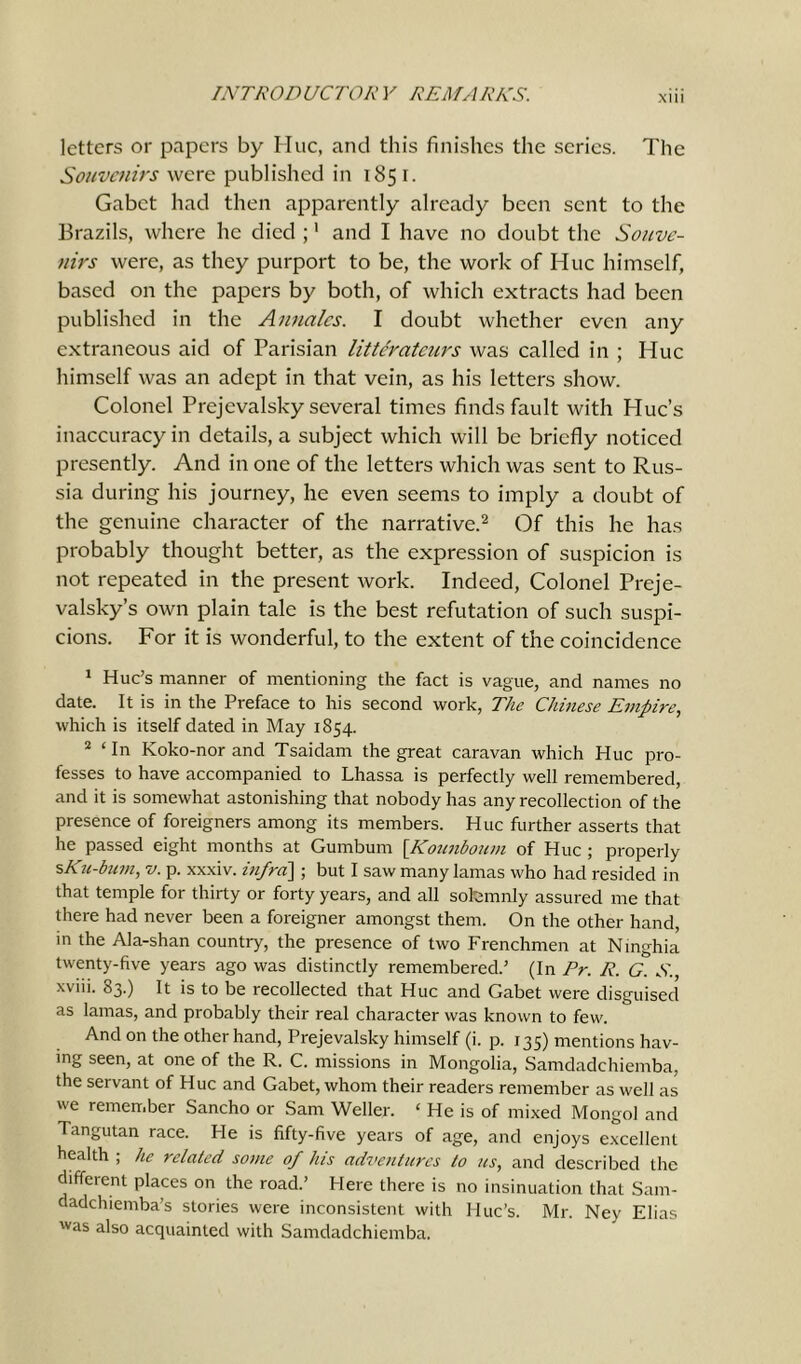 letters or papers by Hue, and this finishes the series. The Souvenirs were published in 1851. Gabct had then apparently already been sent to the Brazils, where he died ;1 and I have no doubt the Souve- nirs were, as they purport to be, the work of Hue himself, based on the papers by both, of which extracts had been published in the Annales. I doubt whether even any extraneous aid of Parisian litterateurs was called in ; Hue himself was an adept in that vein, as his letters show. Colonel Prejcvalsky several times finds fault with Hue’s inaccuracy in details, a subject which will be briefly noticed presently. And in one of the letters which was sent to Rus- sia during his journey, he even seems to imply a doubt of the genuine character of the narrative.2 Of this he has probably thought better, as the expression of suspicion is not repeated in the present work. Indeed, Colonel Preje- valsky’s own plain tale is the best refutation of such suspi- cions. For it is wonderful, to the extent of the coincidence 1 Hue’s manner of mentioning the fact is vague, and names no date. It is in the Preface to his second work, The Chinese Empire, which is itself dated in May 1854. 2 ‘ In Koko-nor and Tsaidam the great caravan which Hue pro- fesses to have accompanied to Lhassa is perfectly well remembered, and it is somewhat astonishing that nobody has any recollection of the presence of foreigners among its members. Hue further asserts that he passed eight months at Gumburn [Kounboum of Hue ; properly sKit-bum, v. p. xxxiv. infra] ; but I saw many lamas who had resided in that temple for thirty or forty years, and all solemnly assured me that there had never been a foreigner amongst them. On the other hand, in the Ala-shan country, the presence of two Frenchmen at Ninghia twenty-five years ago was distinctly remembered.’ (In Pr. R. G. S., xviii. 83.) It is to be recollected that Hue and Gabet were disguised as lamas, and probably their real character was known to few. And on the other hand, Prejevalsky himself (i. p. 135) mentions hav- ing seen, at one of the R. C. missions in Mongolia, Samdadchiemba, the servant of Hue and Gabet, whom their readers remember as well as we remember Sancho or Sam Weller. ‘ He is of mixed Mongol and Tangutan race. He is fifty-five years of age, and enjoys excellent health ; he related some of his adventures to us, and described the different places on the road.’ Here there is no insinuation that Sam- dadchiemba’s stories were inconsistent with Hue’s. Mr. Ney Elias was also acquainted with Samdadchiemba.