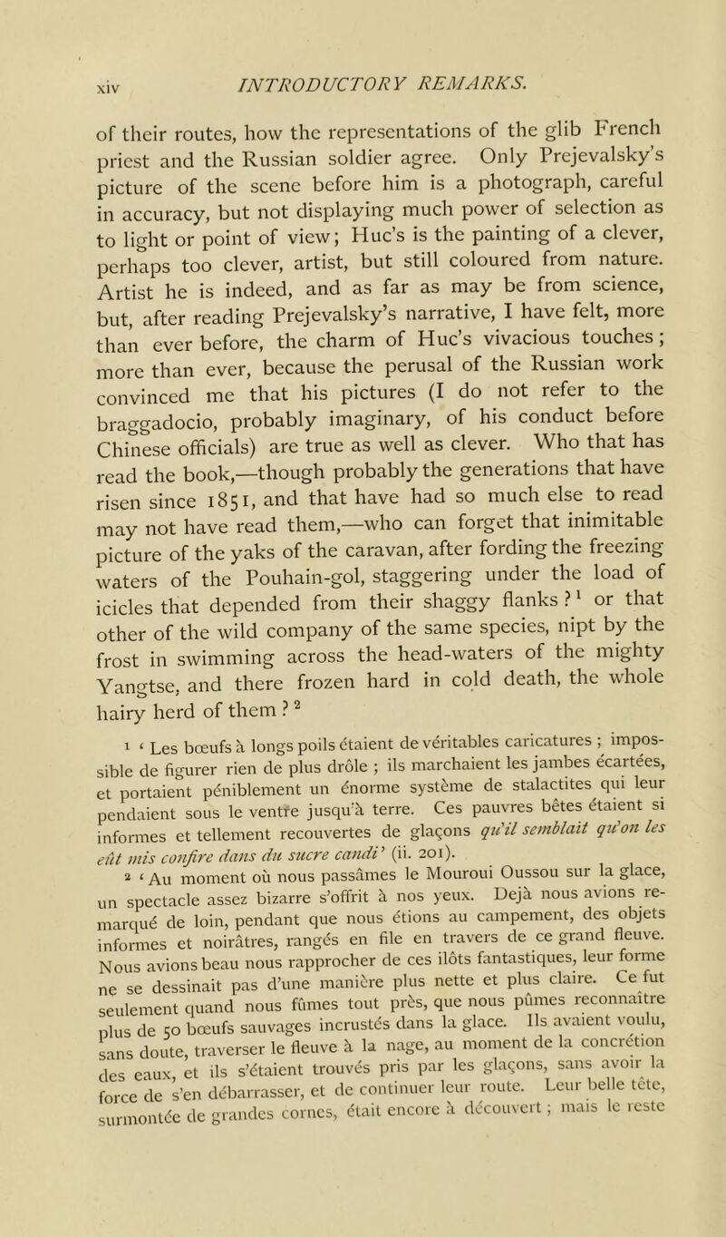 of their routes, how the representations of the glib French priest and the Russian soldier agree. Only Prejevalsky’s picture of the scene before him is a photograph, careful in accuracy, but not displaying much power of selection as to light or point of view; Hue’s is the painting of a clever, perhaps too clever, artist, but still coloured from nature. Artist he is indeed, and as far as may be from science, but, after reading Prejevalsky’s narrative, I have felt, more than ever before, the charm of Hue’s vivacious touches ; more than ever, because the perusal of the Russian work convinced me that his pictures (I do not refer to the braggadocio, probably imaginary, of his conduct before Chinese officials) are true as well as clever. Who that has read the book,—though probably the generations that have risen since 1851, and that have had so much else to read may not have read them,—who can forget that inimitable picture of the yaks of the caravan, after fording the freezing waters of the Pouhain-gol, staggering under the load of icicles that depended from their shaggy flanks ?1 or that other of the wild company of the same species, nipt by the frost in swimming across the head-waters of the mighty Yangtse, and there frozen hard in cold death, the whole hairy herd of them ?2 1 ‘ Les bceufs a longs poils etaient de veritables caricatures ; impos- sible de figurer rien de plus drole ; ils marchaient les jambes ecartees, et portaient peniblement un ёпогте systeme de stalactites qui leur pendaient sous le ventre juseprk terre. Ces pauyres betes etaient si informes et tellement recouvertes de glaqons qu'il semblait quon les elit mis confire dans du sucre candi ’ (ii. 201). 2 ‘ Au moment oil nous passames le Mouroui Oussou sur la glace, un spectacle assez bizarre s’oftrit a nos yeux. Deja nous avions іе- marque de loin, pendant que nous dtions au campement, des objets informes et noiratres, ranges en file en travers de ce grand fleuve. Nous avions beau nous rapprocher de ces dots fantastiques, leut forme ne se dessinait pas d’une manicre plus nette et plus claire. Ce iut seulement quand nous fftmes tout pr£s, que nous pfimes reconnaitre plus de 50 bceufs sauvages incrustes dans la glace. Ils avaient voulu, sans doute, traverser le fleuve к la nage, au moment de la concretion des eaux et ils s’dtaient trouv^s pris par les glaqons, sans avoir la force de s’en debarrasser, et de continuer leur route. Leur belle tete, surmontde de grandes comes, dtait encore к ddcouvert; mais le restc