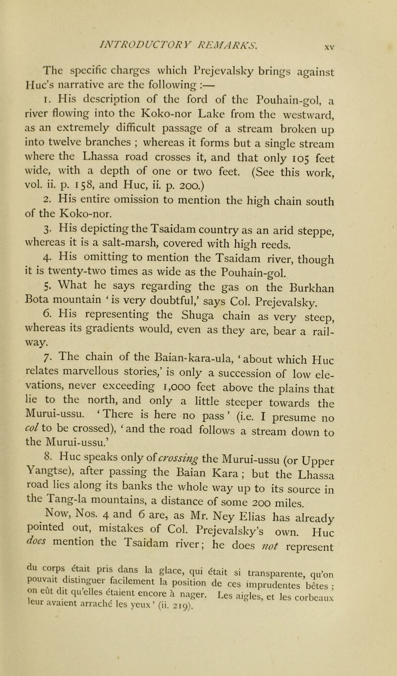 xv The specific charges which Prejevalsky brings against Hue’s narrative are the following :— 1. His description of the ford of the Pouhain-gol, a river flowing into the Koko-nor Lake from the westward, as an extremely difficult passage of a stream broken up into twelve branches ; whereas it forms but a single stream where the Lhassa road crosses it, and that only 105 feet wide, with a depth of one or two feet. (See this work, vol. ii. p. 158, and Hue, ii. p. 200.) 2. His entire omission to mention the high chain south of the Koko-nor. 3. His depicting the Tsaidam country as an arid steppe, whereas it is a salt-marsh, covered with high reeds. 4. His omitting to mention the Tsaidam river, though it is twenty-two times as wide as the Pouhain-gol. 5. What he says regarding the gas on the Burkhan Bota mountain ‘ is very doubtful,’ says Col. Prejevalsky. 6. His representing the Shuga chain as very steep, whereas its gradients would, even as they are, bear a rail- way. 7- The chain of the Baian-kara-ula, ‘ about which Hue relates marvellous stories,’ is only a succession of low ele- vations, never exceeding 1,000 feet above the plains that lie to the north, and only a little steeper towards the Murui-ussu. There is here no pass ’ (i.e. I presume no col to be crossed), ' and the road follows a stream down to the Murui-ussu.’ 8. Hue speaks only of crossing the Murui-ussu (or Upper Yangtse), after passing the Baian Kara; but the Lhassa load lies along its banks the whole way up to its source in the Tang-la mountains, a distance of some 200 miles. Now, Nos. 4 and 6 are, as Mr. Ney Elias has already pointed out, mistakes of Col. Prejevalsky’s own. Hue docs mention the Tsaidam river; he does not represent du corps eta,t pns clans la glace, qui dtait si transparente, qu’on pouvait distinguer fac dement la position de ces imprudentes betes ; eurn v T elleS,^>ent еПС0Ге k na^. Les aigles, et les corbeau* leur avaient arrache les yeux (ii. 219).