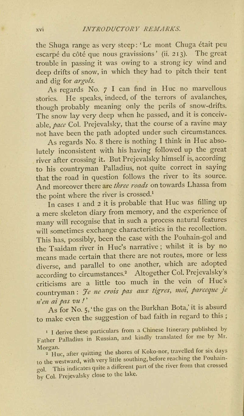 the Shuga range as very steep: ‘Le mont Chuga 6tait pcu escarpd du cotd que nous gravissions ’ (ii. 213). The great trouble in passing it was owing to a strong icy wind and deep drifts of snow, in which they had to pitch their tent and dig for argols. As regards No. 7 I can find in Hue no marvellous stories. He speaks, indeed, of the terrors of avalanches, though probably meaning only the perils of snow-drifts. The snow lay very deep when he passed, and it is conceiv- able,/^ Col. Prejevalsky, that the course of a ravine may not have been the path adopted under such circumstances. As regards No. 8 there is nothing I think in Hue abso- lutely inconsistent with his having followed up the great river after crossing it. But Prejevalsky himself is, according to his countryman Palladius, not quite correct in saying that the road in question follows the river to its source. And moreover there are three roads on towards Lhassa from the point where the river is crossed.1 In cases 1 and 2 it is probable that Hue was filling up a mere skeleton diary from memory, and the experience of many will recognise that in such a process natuial fcatuies will sometimes exchange characteristics in the recollection. This has, possibly, been the case with the Pouhain-gol and the Tsaidam river in Hue’s narrative ; whilst it is by no means made certain that there are not routes, more or less diverse, and parallel to one another, which are adopted according to circumstances.2 Altogether Col. Prejevalsky s criticisms are a little too much in the vein of Hue s countryman : Jc ne crois pas aux tigres, moi, pareeque je n'en ai pas vu ! ’ As for No. 5,‘the gas on the Burkhan Bota,’ it is absurd to make even the suggestion of bad faith in regard to this ; 1 I derive these particulars from a Chinese Itinerary published by Father Palladius in Russian, and kindly translated for me by Mi. M°'gHuc after quitting the shores of Koko-nor, travelled for six days to the westward, with very little southing, before reaching the Pouhain- ol. This indicates quite a different part of the river from that crossed by Col. Prejevalsky close to the lake.