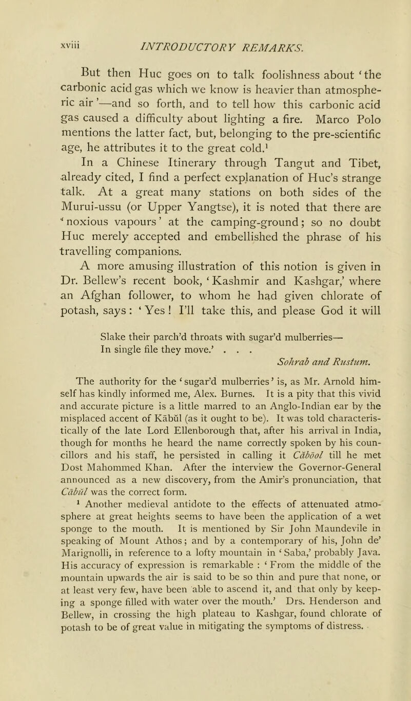 But then Hue goes on to talk foolishness about ‘ the carbonic acid gas which we know is heavier than atmosphe- ric air ’—and so forth, and to tell how this carbonic acid gas caused a difficulty about lighting a fire. Marco Polo mentions the latter fact, but, belonging to the pre-scientific age, he attributes it to the great cold.1 In a Chinese Itinerary through Tangut and Tibet, already cited, I find a perfect explanation of Hue’s strange talk. At a great many stations on both sides of the Murui-ussu (or Upper Yangtse), it is noted that there are * noxious vapours ’ at the camping-ground; so no doubt Hue merely accepted and embellished the phrase of his travelling companions. A more amusing illustration of this notion is given in Dr. Bellew’s recent book, ‘ Kashmir and Kashgar,’ where an Afghan follower, to whom he had given chlorate of potash, says: ‘Yes! I’ll take this, and please God it will Slake their parch’d throats with sugar’d mulberries— In single file they move.’ . . . Sohrab and Rustum. The authority for the ‘ sugar’d mulberries ’ is, as Mr. Arnold him- self has kindly informed me, Alex. Burnes. It is a pity that this vivid and accurate picture is a little marred to an Anglo-Indian ear by the misplaced accent of Kabul (as it ought to be). It was told characteris- tically of the late Lord Ellenborough that, after his arrival in India, though for months he heard the name correctly spoken by his coun- cillors and his staff, he persisted in calling it Cabdol till he met Dost Mahommed Khan. After the interview the Governor-General announced as a new discovery, from the Amir’s pronunciation, that СаЬйІ was the correct form. 1 Another medieval antidote to the effects of attenuated atmo- sphere at great heights seems to have been the application of a wet sponge to the mouth. It is mentioned by Sir John Maundevile in speaking of Mount Athos; and by a contemporary of his, John de’ Marignolli, in reference to a lofty mountain in ‘Saba,’ probably Java. His accuracy of expression is remarkable : ‘ From the middle of the mountain upwards the air is said to be so thin and pure that none, or at least very few, have been able to ascend it, and that only by keep- ing a sponge filled with water over the mouth.’ Drs. Henderson and Bellew, in crossing the high plateau to Kashgar, found chlorate of potash to be of great value in mitigating the symptoms of distress.