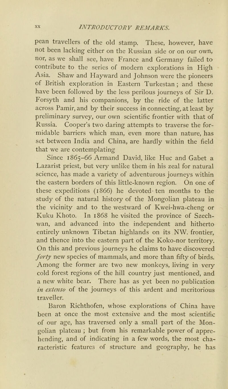 pean travellers of the old stamp. These, however, have not been lacking either on the Russian side or on our own, nor, as we shall see, have France and Germany failed to contribute to the series of modern explorations in High Asia. Shaw and Hayward and Johnson were the pioneers of British exploration in Eastern Turkestan ; and these have been followed by the less perilous journeys of Sir D. Forsyth and his companions, by the ride of the latter across Pamir, and by their success in connecting, at least by preliminary survey, our own scientific frontier with that of Russia. Cooper’s two daring attempts to traverse the for- midable barriers which man, even more than nature, has set between India and China, are hardly within the field that we are contemplating Since 1865-66 Armand David, like Hue and Gabet a Lazarist priest, but very unlike them in his zeal for natural science, has made a variety of adventurous journeys within the eastern borders of this little-known region. On one of these expeditions (1866) he devoted ten months to the study of the natural history of the Mongolian plateau in the vicinity and to the westward of Kwei-hwa-cheng or Kuku Khoto. In 1868 he visited the province of Szech- wan, and advanced into the independent and hitherto entirely unknown Tibetan highlands on its NW. frontier, and thence into the eastern part of the Koko-nor territory. On this and previous journeys he claims to have discovered forty new species of mammals, and more than fifty of birds. Among the former are two new monkeys, living in very cold forest regions of the hill country just mentioned, and a new white bear. There has as yet been no publication in extenso of the journeys of this ardent and meritorious traveller. Baron Richthofen, whose explorations of China have been at once the most extensive and the most scientific of our age, has traversed only a small part of the Mon- golian plateau ; but from his remarkable power of appre- hending, and of indicating in a few words, the most cha- racteristic features of structure and geography, he has