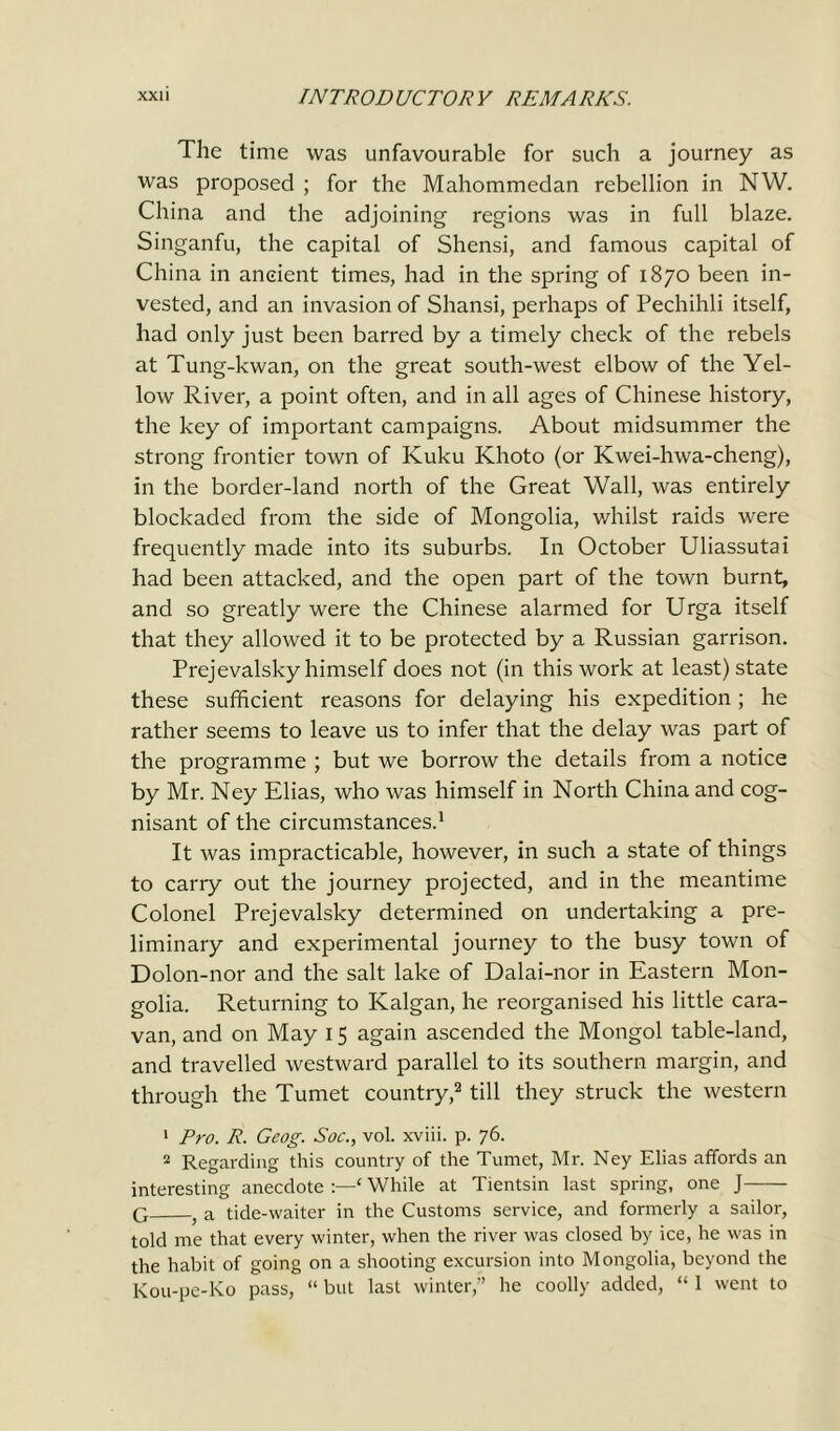 The time was unfavourable for such a journey as was proposed ; for the Mahommedan rebellion in NW. China and the adjoining regions was in full blaze. Singanfu, the capital of Shensi, and famous capital of China in ancient times, had in the spring of 1870 been in- vested, and an invasion of Shansi, perhaps of Pechihli itself, had only just been barred by a timely check of the rebels at Tung-kwan, on the great south-west elbow of the Yel- low River, a point often, and in all ages of Chinese history, the key of important campaigns. About midsummer the strong frontier town of Ivuku Khoto (or Kwei-hwa-cheng), in the border-land north of the Great Wall, was entirely blockaded from the side of Mongolia, whilst raids were frequently made into its suburbs. In October Uliassutai had been attacked, and the open part of the town burnt, and so greatly were the Chinese alarmed for Urga itself that they allowed it to be protected by a Russian garrison. Prejevalsky himself does not (in this work at least) state these sufficient reasons for delaying his expedition ; he rather seems to leave us to infer that the delay was part of the programme ; but we borrow the details from a notice by Mr. Ney Elias, who was himself in North China and cog- nisant of the circumstances.1 It was impracticable, however, in such a state of things to carry out the journey projected, and in the meantime Colonel Prejevalsky determined on undertaking a pre- liminary and experimental journey to the busy town of Dolon-nor and the salt lake of Dalai-nor in Eastern Mon- golia. Returning to Kalgan, he reorganised his little cara- van, and on May 15 again ascended the Mongol table-land, and travelled westward parallel to its southern margin, and through the Tumet country,2 till they struck the western 1 Pro. R. Geog. Soc., vol. xviii. p. 76. 2 Regarding this country of the Tumet, Mr. Ney Elias affords an interesting anecdote ‘ While at Tientsin last spring, one J G a tide-waiter in the Customs service, and formerly a sailor, told me that every winter, when the river was closed by ice, he was in the habit of going on a shooting excursion into Mongolia, beyond the Kou-pe-Ko pass, “ but last winter,” he coolly added, “ 1 went to