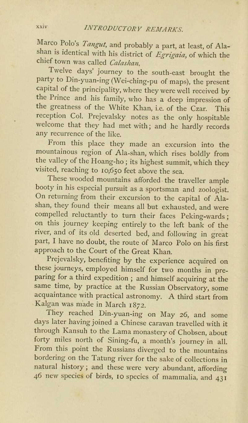 Marco Polo’s Tangut, and probably a part, at least, of Ala- s lan is identical with his district of Egrigaia, of which the chief town was called Calashan. Twelve days’ journey to the south-east brought the party to Din-yuan-ing (Wei-ching-pu of maps), the present capital of the principality, where they were well received by the Piince and his family, who has a deep impression of the greatness of the White Khan, i.e. of the Czar. This reception Col. Prejevalsky notes as the only hospitable welcome that they had met with; and he hardly records any recurrence of the like. .from this place they made an excursion into the mountainous region of Ala-shan, which rises boldly from the valley of the Hoang-ho ; its highest summit, which they visited, reaching to 10,650 feet above the sea. These wooded mountains afforded the traveller ample booty in his especial pursuit as a sportsman and zoologist. On returning from their excursion to the capital of Ala- shan, they found their means all but exhausted, and were compelled reluctantly to turn their faces Peking-wards ; on this journey keeping entirely to the left bank of the river, and of its old deserted bed, and following in great part, I have no doubt, the route of Marco Polo on his first approach to the Court of the Great Khan. Prejevalsky, benefiting by the experience acquired on these journeys, employed himself for two months in pre- paring for a third expedition ; and himself acquiring at the same time, by practice at the Russian Observatory, some acquaintance with practical astronomy. A third start from Kalgan was made in March 1872. They reached Din-yuan-ing on May 26, and some days later having joined a Chinese caravan travelled with it through Kansuh to the Lama monastery of Chobsen, about forty miles north of Sining-fu, a month’s journey in all. From this point the Russians diverged to the mountains bordering on the Tatung river for the sake of collections in natural history; and these were very abundant, affording 46 new species of birds, 10 species of mammalia, and 431