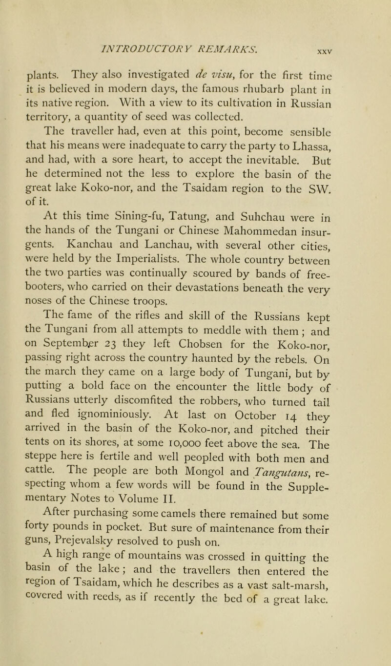 XXV plants. They also investigated de visit, for the first time it is believed in modern days, the famous rhubarb plant in its native region. With a view to its cultivation in Russian territory, a quantity of seed was collected. The traveller had, even at this point, become sensible that his means were inadequate to carry the party to Lhassa, and had, with a sore heart, to accept the inevitable. But he determined not the less to explore the basin of the great lake Koko-nor, and the Tsaidam region to the SW. of it. At this time Sining-fu, Tatung, and Suhchau were in the hands of the Tungani or Chinese Mahommedan insur- gents. Kanchau and Lanchau, with several other cities, were held by the Imperialists. The whole country between the two parties was continually scoured by bands of free- booters, who carried on their devastations beneath the very noses of the Chinese troops. The fame of the rifles and skill of the Russians kept the Tungani from all attempts to meddle with them ; and on September 23 they left Chobsen for the Koko-nor, passing right across the country haunted by the rebels. On the march they came on a large body of Tungani, but by putting a bold face on the encounter the little body of Russians utterly discomfited the robbers, who turned tail and fled ignominiously. At last on October 14 they arrived in the basin of the Koko-nor, and pitched their tents on its shores, at some 10,000 feet above the sea. The steppe here is fertile and well peopled with both men and cattle. The people are both Mongol and Tangutans, re- specting whom a few words will be found in the Supple- mentary Notes to Volume II. After purchasing some camels there remained but some forty pounds in pocket. But sure of maintenance from their guns, Prejevalsky resolved to push on. A high range of mountains was crossed in quitting the basin of the lake; and the travellers then entered the region of Tsaidam, which he describes as a vast salt-marsh, covered with reeds, as if recently the bed of a great lake.