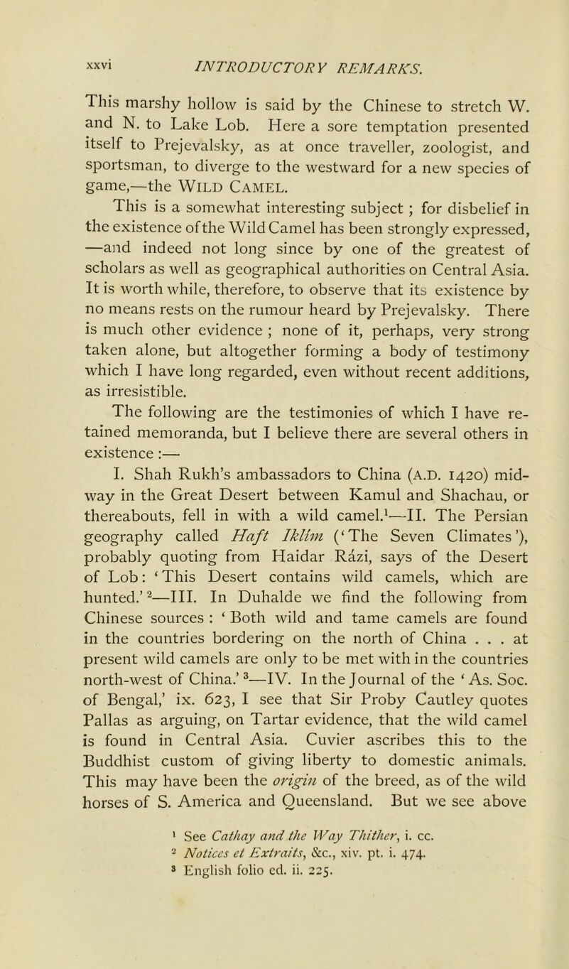 This marshy hollow is said by the Chinese to stretch W. and N. to Lake Lob. Here a sore temptation presented itself to Prejevalsky, as at once traveller, zoologist, and sportsman, to diverge to the westward for a new species of game,—the Wild CAMEL. This is a somewhat interesting subject; for disbelief in the existence of the Wild Camel has been strongly expressed, —and indeed not long since by one of the greatest of scholars as well as geographical authorities on Central Asia. It is worth while, therefore, to observe that its existence by no means rests on the rumour heard by Prejevalsky. There is much other evidence ; none of it, perhaps, very strong taken alone, but altogether forming a body of testimony which I have long regarded, even without recent additions, as irresistible. The following are the testimonies of which I have re- tained memoranda, but I believe there are several others in existence :— I. Shah Rukh’s ambassadors to China (a.d. 1420) mid- way in the Great Desert between Kamul and Shachau, or thereabouts, fell in with a wild camel.1—II. The Persian geography called Haft Iklim (‘The Seven Climates’), probably quoting from Haidar Razi, says of the Desert of Lob: ‘ This Desert contains wild camels, which are hunted.’2—III. In Duhalde we find the following from Chinese sources : ‘ Both wild and tame camels are found in the countries bordering on the north of China ... at present wild camels are only to be met with in the countries north-west of China.’3—IV. In the Journal of the ‘As. Soc. of Bengal,’ ix. 623, I see that Sir Proby Cautley quotes Pallas as arguing, on Tartar evidence, that the wild camel is found in Central Asia. Cuvier ascribes this to the Buddhist custom of giving liberty to domestic animals. This may have been the origin of the breed, as of the wild horses of S. America and Queensland. But we see above 1 See Cathay and the Way Thither, i. cc. 2 Notices et Extraits, &c., xiv. pt. i. 474. 3 English folio ed. ii. 225.