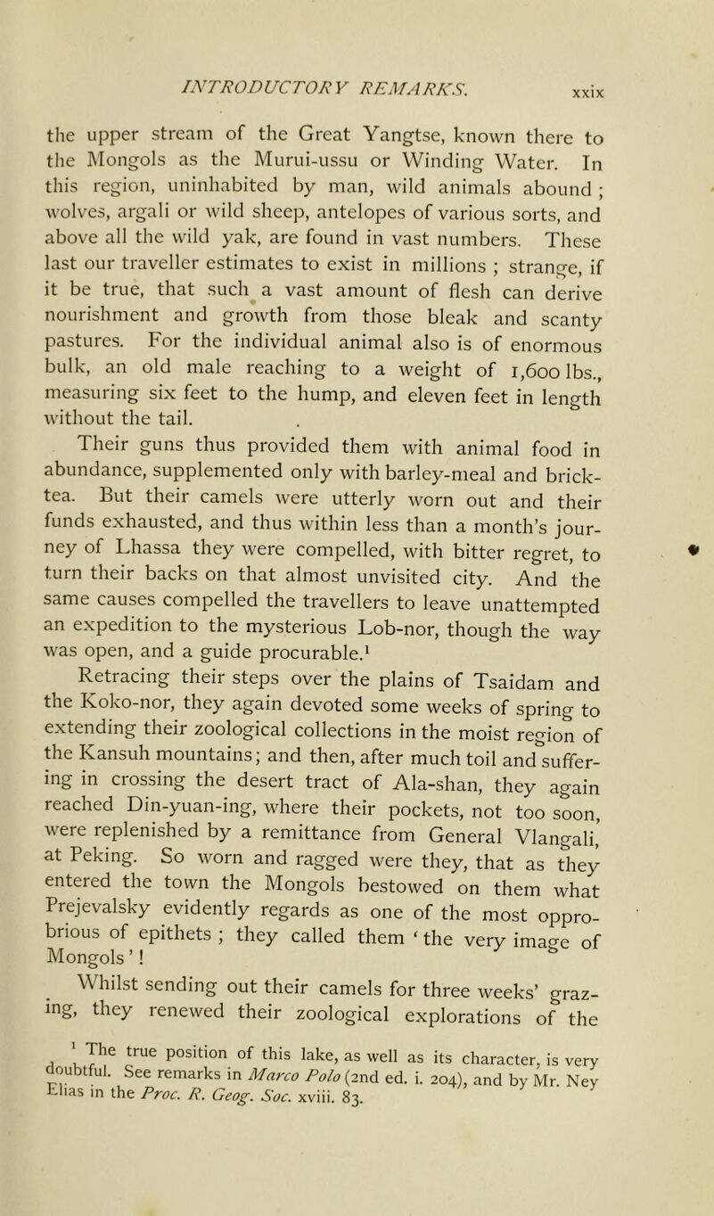 XXIX the upper stream of the Great Yangtse, known there to the Mongols as the Murui-ussu or Winding Water. In this region, uninhabited by man, wild animals abound ; wolves, argali or wild sheep, antelopes of various sorts, and above all the wild yak, are found in vast numbers. These last our traveller estimates to exist in millions ; strange, if it be true, that such a vast amount of flesh can derive nourishment and growth from those bleak and scanty pastures. For the individual animal also is of enormous bulk, an old male reaching to a weight of i,600 lbs., measuring six feet to the hump, and eleven feet in length without the tail. Their guns thus provided them with animal food in abundance, supplemented only with barley-meal and brick- tea. But their camels were utterly worn out and their funds exhausted, and thus within less than a month’s jour- ney of Lhassa they were compelled, with bitter regret, to turn their backs on that almost unvisited city. And the same causes compelled the travellers to leave unattempted an expedition to the mysterious Lob-nor, though the way was open, and a guide procurable.1 * * Retracing their steps over the plains of Tsaidam and the Koko-nor, they again devoted some weeks of spring to extending their zoological collections in the moist region of the ICansuh mountains; and then, after much toil and&suffer- ing in crossing the desert tract of Ala-shan, they again reached Din-yuan-ing, where their pockets, not too soon, were replenished by a remittance from General Vlangali’ at Peking. So worn and ragged were they, that as they entered the town the Mongols bestowed on them what Prejevalsky evidently regards as one of the most oppro- brious of epithets ; they called them ‘ the very ima«-e of Mongols ’! Whilst sending out their camels for three weeks’ graz- ing, they renewed their zoological explorations of the 1 The true position of this lake, as well as its character, is very doubtful. See remarks in Marco Polo (2nd ed. i. 204), and by Mr. Ney -has in the Proc. R. Geog. Soc. xviii. 83.