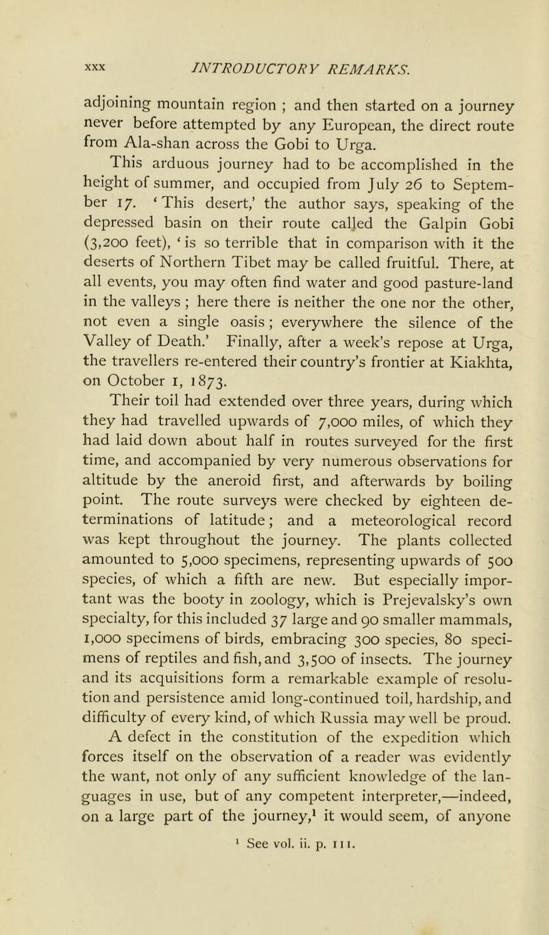 adjoining mountain region ; and then started on a journey never before attempted by any European, the direct route from Ala-shan across the Gobi to Urga. This arduous journey had to be accomplished in the height of summer, and occupied from July 26 to Septem- ber 17. * This desert,’ the author says, speaking of the depressed basin on their route called the Galpin Gobi (3,200 feet), ‘ is so terrible that in comparison with it the deserts of Northern Tibet may be called fruitful. There, at all events, you may often find water and good pasture-land in the valleys ; here there is neither the one nor the other, not even a single oasis ; everywhere the silence of the Valley of Death.’ Finally, after a week’s repose at Urga, the travellers re-entered their country’s frontier at Kiakhta, on October i, 1873. Their toil had extended over three years, during which they had travelled upwards of 7,000 miles, of which they had laid down about half in routes surveyed for the first time, and accompanied by very numerous observations for altitude by the aneroid first, and afterwards by boiling point. The route surveys were checked by eighteen de- terminations of latitude; and a meteorological record was kept throughout the journey. The plants collected amounted to 5,000 specimens, representing upwards of 500 species, of which a fifth are new. But especially impor- tant was the booty in zoology, which is Prejevalsky’s own specialty, for this included 37 large and 90 smaller mammals, 1,000 specimens of birds, embracing 300 species, 80 speci- mens of reptiles and fish, and 3,500 of insects. The journey and its acquisitions form a remarkable example of resolu- tion and persistence amid long-continued toil, hardship, and difficulty of every kind, of which Russia may well be proud. A defect in the constitution of the expedition which forces itself on the observation of a reader was evidently the want, not only of any sufficient knowledge of the lan- guages in use, but of any competent interpreter,—indeed, on a large part of the journey,1 it would seem, of anyone 1 See vol. ii. p. in.