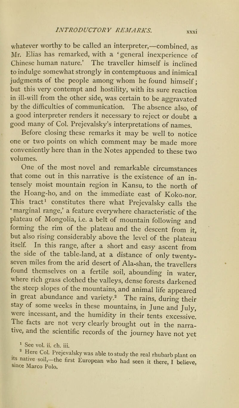 XXXI whatever worthy to be called an interpreter,—combined, as Mr. Elias has remarked, with a ‘ general inexperience of Chinese human nature.’ The traveller himself is inclined to indulge somewhat strongly in contemptuous and inimical judgments of the people among whom he found himself; but this very contempt and hostility, with its sure reaction in ill-will from the other side, was certain to be aggravated by the difficulties of communication. The absence also, of a good interpreter renders it necessary to reject or doubt a good many of Col. Prejevalsky’s interpretations of names. Before closing these remarks it may be well to notice one or two points on which comment may be made more conveniently here than in the Notes appended to these two volumes. One of the most novel and remarkable circumstances that come out in this narrative is the existence of an in- tensely moist mountain region in Kansu, to the north of the Hoang-ho, and on the immediate east of Koko-nor. This tract1 constitutes there what Prejevalsky calls the ‘ marginal range,’ a feature everywhere characteristic of the plateau of Mongolia, i.e. a belt of mountain following and forming the rim of the plateau and the descent from it, but also rising considerably above the level of the plateau itself. In this range, after a short and easy ascent from the side of the table-land, at a distance of only twenty- seven miles from the arid desert of Ala-shan, the travellers found themselves on a fertile soil, abounding in water, where rich grass clothed the valleys, dense forests darkened the steep slopes of the mountains, and animal life appeared in great abundance and variety.2 The rains, during their stay of some weeks in these mountains, in June and July, were incessant, and the humidity in their tents excessive*. The facts are not very clearly brought out in the narra- tive, and the scientific records of the journey have not yet 1 See vol. ii. cb. iii. 2 Here Col. Prejevalsky was able to study the real rhubarb plant on its native soil,—the first European who had seen it there, I believe, since Marco Polo.