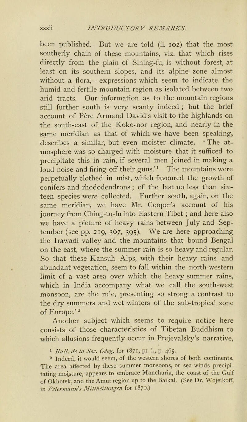 been published. But we are told (ii. 102) that the most southerly chain of these mountains, viz. that which rises directly from the plain of Sining-fu, is without forest, at least on its southern slopes, and its alpine zone almost without a flora,—expressions which seem to indicate the humid and fertile mountain region as isolated between two arid tracts. Our information as to the mountain regions still further south is very scanty indeed ; but the brief account of Pere Armand David’s visit to the highlands on the south-east of the Koko-nor region, and nearly in the same meridian as that of which we have been speaking, describes a similar, but even moister climate. ‘ The at- mosphere was so charged with moisture that it sufficed to precipitate this in rain, if several men joined in making a loud noise and firing off their guns.’1 The mountains were perpetually clothed in mist, which favoured the growth of conifers and rhododendrons ; of the last no less than six- teen species were collected. Further south, again, on the same meridian, we have Mr. Cooper’s account of his journey from Ching-tu-fu into Eastern Tibet ; and here also we have a picture of heavy rains between July and Sep- tember (see pp. 219, 367, 395). We are here approaching the Irawadi valley and the mountains that bound Bengal on the east, where the summer rain is so heavy and regular. So that these Kansuh Alps, with their heavy rains and abundant vegetation, seem to fall within the north-western limit of a vast area over which the heavy summer rains, which in India accompany what we call the south-west monsoon, are the rule, presenting so strong a contrast to the dry summers and wet winters of the sub-tropical zone of Europe.’2 Another subject which seems to require notice here consists of those characteristics of Tibetan Buddhism to which allusions frequently occur in Prejevalsky’s narrative, 1 Bull, de la Soc. Gcog. for 1871, pt. i., p. 465. 2 Indeed, it would seem, of the western shores of both continents. The area affected by these summer monsoons, or sea-winds precipi- tating moisture, appears to embrace Manchuria, the coast of the Gulf of Okhotsk, and the Amur region up to the Baikal. (See Dr. Wojeikoff, in Pe/ermann’s Mittheilungen for 1870.)