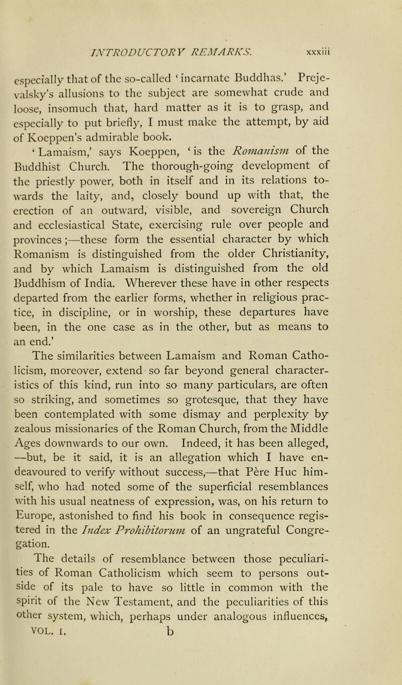 especially that of the so-called ‘ incarnate Buddhas.’ Preje- valsky’s allusions to the subject are somewhat crude and loose, insomuch that, hard matter as it is to grasp, and especially to put briefly, I must make the attempt, by aid of Koeppen’s admirable book. * Lamaism,’ says Koeppen, ‘ is the Romanism of the Buddhist Church. The thorough-going development of the priestly power, both in itself and in its relations to- wards the laity, and, closely bound up with that, the erection of an outward, visible, and sovereign Church and ecclesiastical State, exercising rule over people and provinces;—these form the essential character by which Romanism is distinguished from the older Christianity, and by which Lamaism is distinguished from the old Buddhism of India. Wherever these have in other respects departed from the earlier forms, whether in religious prac- tice, in discipline, or in worship, these departures have been, in the one case as in the other, but as means to an end.’ The similarities between Lamaism and Roman Catho- licism, moreover, extend so far beyond general character- istics of this kind, run into so many particulars, are often so striking, and sometimes so grotesque, that they have been contemplated with some dismay and perplexity by zealous missionaries of the Roman Church, from the Middle Ages downwards to our own. Indeed, it has been alleged, —but, be it said, it is an allegation which I have en- deavoured to verify without success,—that Pere Hue him- self, who had noted some of the superficial resemblances with his usual neatness of expression, was, on his return to Europe, astonished to find his book in consequence regis- tered in the Index Prohibitorum of an ungrateful Congre- gation. The details of resemblance between those peculiari- ties of Roman Catholicism which seem to persons out- side of its pale to have so little in common with the spirit of the New Testament, and the peculiarities of this other system, which, perhaps under analogous influences, VOL. i. b