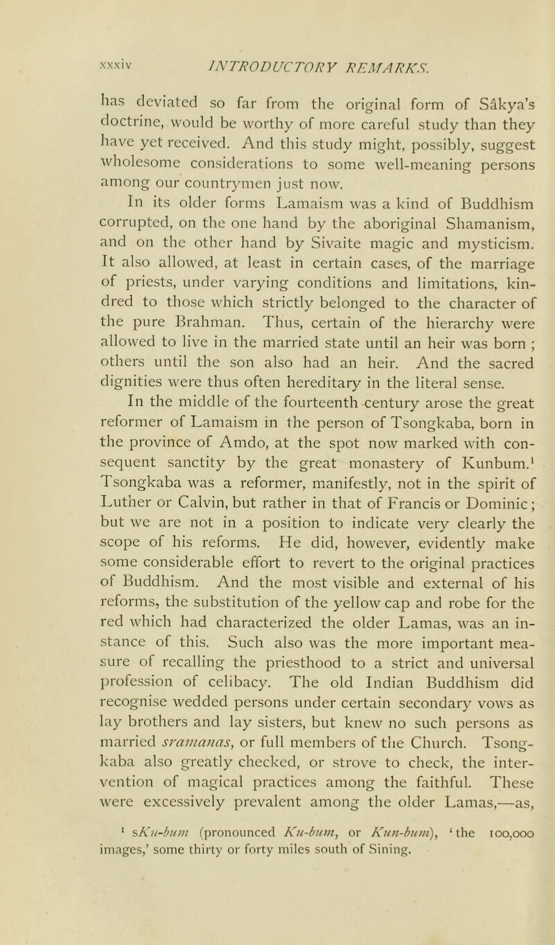 has deviated so far from the original form of Sakya’s doctrine, would be worthy of more careful study than they have yet received. And this study might, possibly, suggest wholesome considerations to some well-meaning persons among our countrymen just now. In its older forms Lamaism was a kind of Buddhism corrupted, on the one hand by the aboriginal Shamanism, and on the other hand by Sivaite magic and mysticism. It also allowed, at least in certain cases, of the marriage of priests, under varying conditions and limitations, kin- dred to those which strictly belonged to the character of the pure Brahman. Thus, certain of the hierarchy were allowed to live in the married state until an heir was born ; others until the son also had an heir. And the sacred dignities were thus often hereditary in the literal sense. In the middle of the fourteenth century arose the great reformer of Lamaism in the person of Tsongkaba, born in the province of Amdo, at the spot now marked with con- sequent sanctity by the great monastery of Kunbum.1 Tsongkaba was a reformer, manifestly, not in the spirit of Luther or Calvin, but rather in that of Francis or Dominic; but we are not in a position to indicate very clearly the scope of his reforms. He did, however, evidently make some considerable effort to revert to the original practices of Buddhism. And the most visible and external of his reforms, the substitution of the yellow cap and robe for the red which had characterized the older Lamas, was an in- stance of this. Such also was the more important mea- sure of recalling the priesthood to a strict and universal profession of celibacy. The old Indian Buddhism did recognise wedded persons under certain secondary vows as lay brothers and lay sisters, but knew no such persons as married sramcinas, or full members of the Church. Tsong- kaba also greatly checked, or strove to check, the inter- vention of magical practices among the faithful. These were excessively prevalent among the older Lamas,—as, 1 ъКи-Ьшп (pronounced Ku-bum, or Kun-bum), ‘the 100,000 images,’ some thirty or forty miles south of Sining.