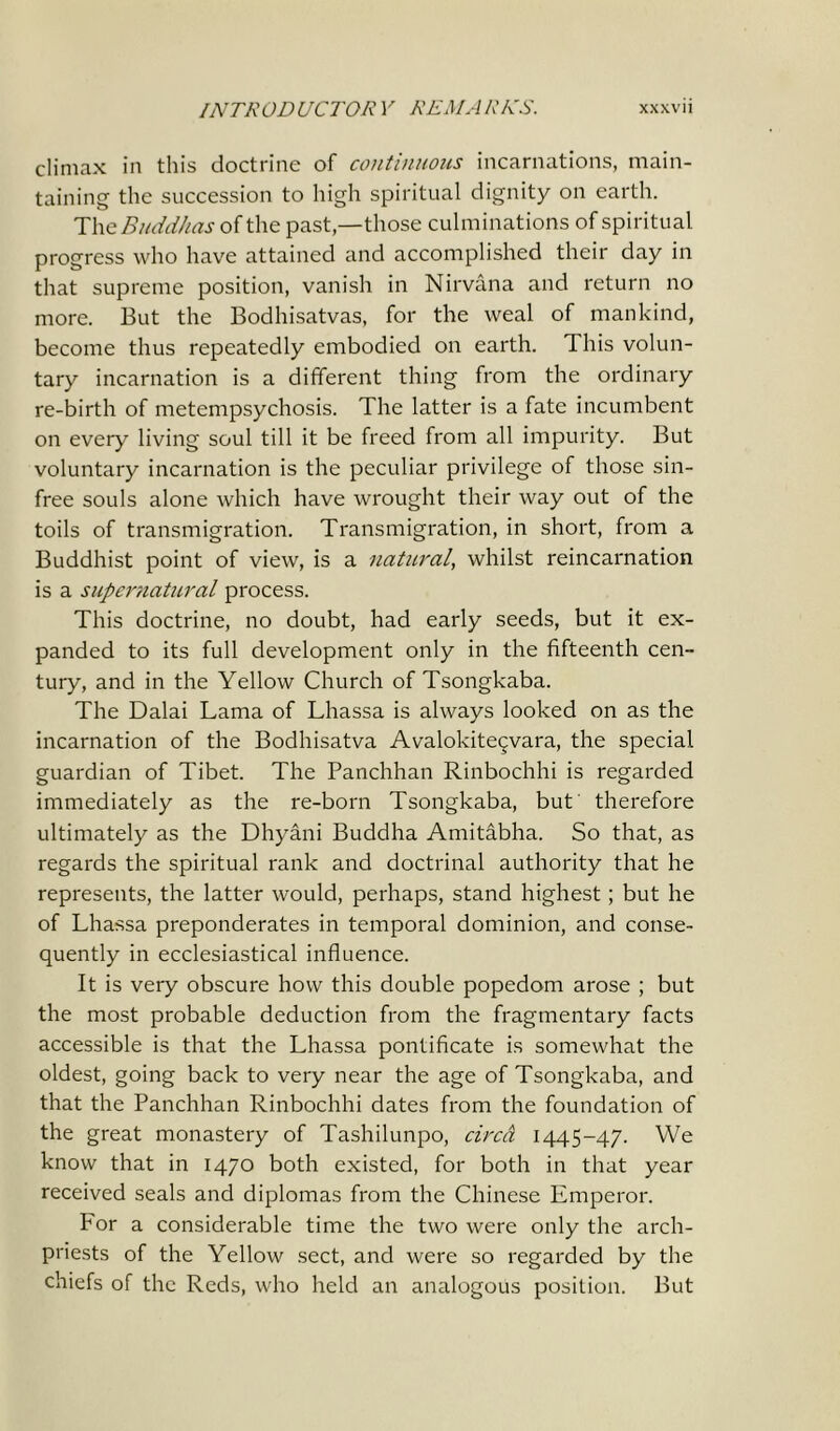 climax in this doctrine of continuous incarnations, main- taining the succession to high spiritual dignity on earth. The Buddhas of the past,—those culminations of spiritual progress who have attained and accomplished their day in that supreme position, vanish in Nirvana and return no more. But the Bodhisatvas, for the weal of mankind, become thus repeatedly embodied on earth. This volun- tary incarnation is a different thing from the ordinary re-birth of metempsychosis. The latter is a fate incumbent on every living soul till it be freed from all impurity. But voluntary incarnation is the peculiar privilege of those sin- free souls alone which have wrought their way out of the toils of transmigration. Transmigration, in short, from a Buddhist point of view, is a natural, whilst reincarnation is a supernatural process. This doctrine, no doubt, had early seeds, but it ex- panded to its full development only in the fifteenth cen- tury, and in the Yellow Church of Tsongkaba. The Dalai Lama of Lhassa is always looked on as the incarnation of the Bodhisatva Avalokiteqvara, the special guardian of Tibet. The Panchhan Rinbochhi is regarded immediately as the re-born Tsongkaba, but therefore ultimately as the Dhyani Buddha Amitabha. So that, as regards the spiritual rank and doctrinal authority that he represents, the latter would, perhaps, stand highest; but he of Lhassa preponderates in temporal dominion, and conse- quently in ecclesiastical influence. It is very obscure how this double popedom arose ; but the most probable deduction from the fragmentary facts accessible is that the Lhassa pontificate is somewhat the oldest, going back to very near the age of Tsongkaba, and that the Panchhan Rinbochhi dates from the foundation of the great monastery of Tashilunpo, circa 1445-47. We know that in 1470 both existed, for both in that year received seals and diplomas from the Chinese Emperor. For a considerable time the two were only the arch- priests of the Yellow sect, and were so regarded by the chiefs of the Reds, who held an analogous position. But