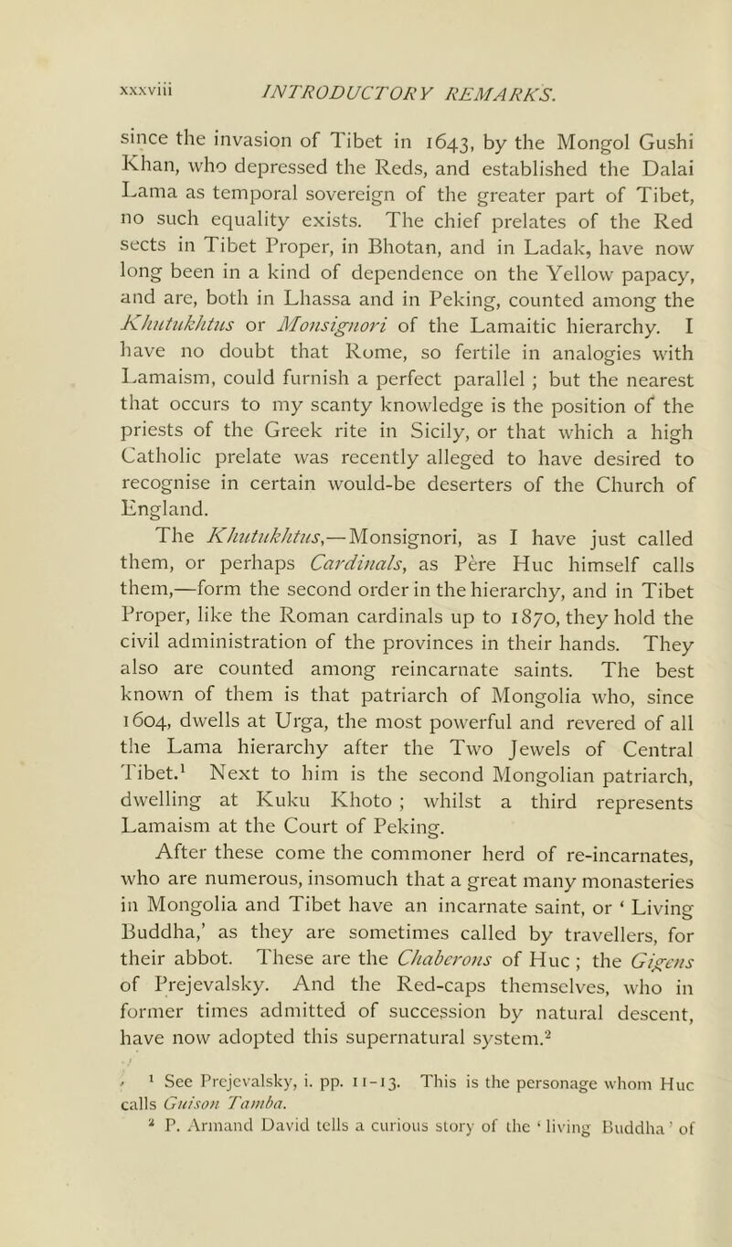 since the invasion of Tibet in 1643, by the Mongol Gushi Khan, who depressed the Reds, and established the Dalai Lama as temporal sovereign of the greater part of Tibet, no such equality exists. The chief prelates of the Red sects in Tibet Proper, in Bhotan, and in Ladak, have now long been in a kind of dependence on the Yellow papacy, and are, both in Lliassa and in Peking, counted among the Khutukhtus or Monsignori of the Lamaitic hierarchy. I have no doubt that Rome, so fertile in analogies with Lamaism, could furnish a perfect parallel ; but the nearest that occurs to my scanty knowledge is the position of the priests of the Greek rite in Sicily, or that which a high Catholic prelate was recently alleged to have desired to recognise in certain would-be deserters of the Church of England. The Khutukhtus,— Monsignori, as I have just called them, or perhaps Cardinals, as Pere Hue himself calls them,—form the second order in the hierarchy, and in Tibet Proper, like the Roman cardinals up to 1870, they hold the civil administration of the provinces in their hands. They also are counted among reincarnate saints. The best known of them is that patriarch of Mongolia who, since 1604, dwells at Urga, the most powerful and revered of all the Lama hierarchy after the Two Jewels of Central Tibet.1 Next to him is the second Mongolian patriarch, dwelling at Kuku Khoto ; whilst a third represents Lamaism at the Court of Peking. After these come the commoner herd of re-incarnates, who are numerous, insomuch that a great many monasteries in Mongolia and Tibet have an incarnate saint, or ‘ Living Buddha,’ as they are sometimes called by travellers, for their abbot. These are the Chaberons of Hue ; the Gigcns of Prejevalsky. And the Red-caps themselves, who in former times admitted of succession by natural descent, have now adopted this supernatural system.2 ' 1 See Prejevalsky, i. pp. n-13. This is the personage whom Hue calls Guison Tamba. 2 P. Armand David tells a curious story of the ‘living Buddha’ of