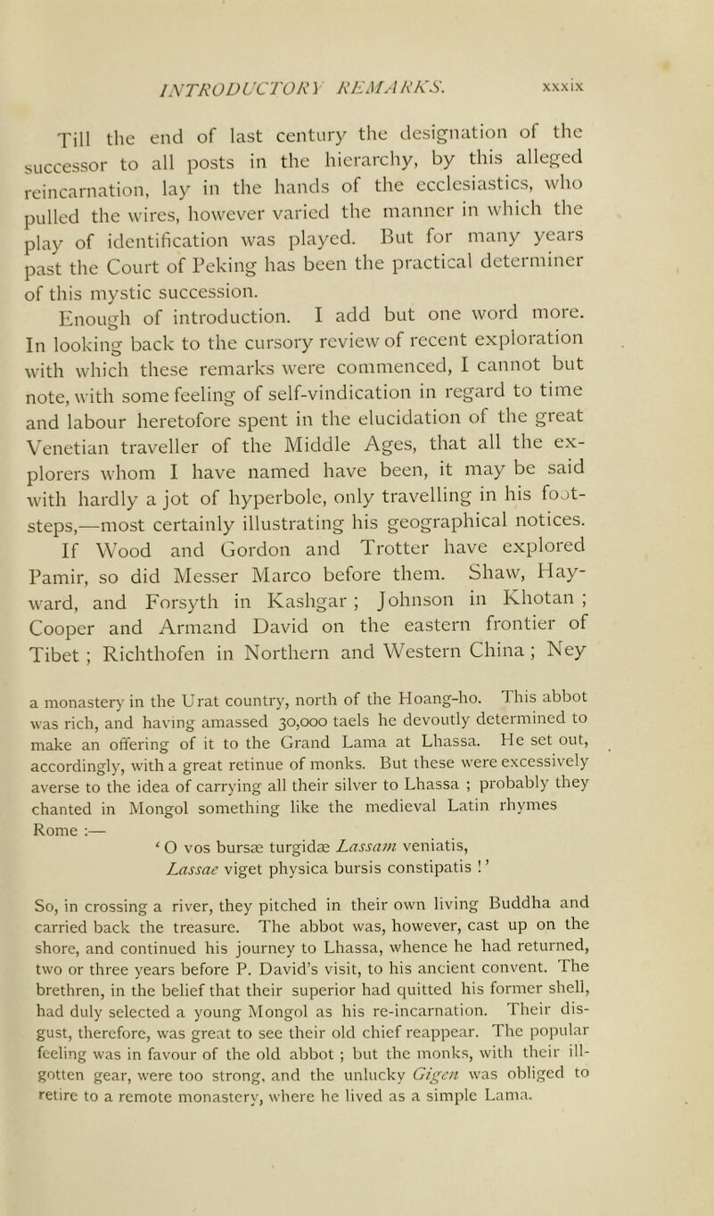 Till the end of last century the designation of the successor to all posts in the hierarchy, by this alleged reincarnation, lay in the hands of the ecclesiastics, who pulled the wires, however varied the manner in which the play of identification was played. But for many years past the Court of Peking has been the practical determiner of this mystic succession. Enough of introduction. I add but one word more. In looking back to the cursory review of recent exploration with which these remarks were commenced, I cannot but note, with some feeling of self-vindication in regard to time and labour heretofore spent in the elucidation of the gieat Venetian traveller of the Middle Ages, that all the ex- plorers whom I have named have been, it may be said with hardly a jot of hyperbole, only travelling in his foot- steps,—most certainly illustrating his geographical notices. If Wood and Gordon and Trotter have explored Pamir, so did Messer Marco before them. Shaw, Hay- ward, and Forsyth in Kashgar ; Johnson in Khotan ; Cooper and Armand David on the eastern frontier of Tibet ; Richthofen in Northern and Western China ; Ney a monastery in the Urat country, north of the Hoang-ho. This abbot was rich, and having amassed 30,000 taels he devoutly determined to make an offering of it to the Grand Lama at Lhassa. He set out, accordingly, with a great retinue of monks. But these were excessively averse to the idea of carrying all their silver to Lhassa ; probably they chanted in Mongol something like the medieval Latin rhymes Rome :— ‘ О vos bursa; turgidm Lassam veniatis, Lassac viget physica bursis constipatis ! ’ So, in crossing a river, they pitched in their own living Buddha and carried back the treasure. The abbot was, however, cast up on the shore, and continued his journey to Lhassa, whence he had returned, two or three years before P. David’s visit, to his ancient convent. The brethren, in the belief that their superior had quitted his former shell, had duly selected a young Mongol as his re-incarnation. Their dis- gust, therefore, was great to see their old chief reappear. The popular feeling was in favour of the old abbot ; but the monks, with their ill- gotten gear, were too strong, and the unlucky Gigen was obliged to retire to a remote monastery, where he lived as a simple Lama.