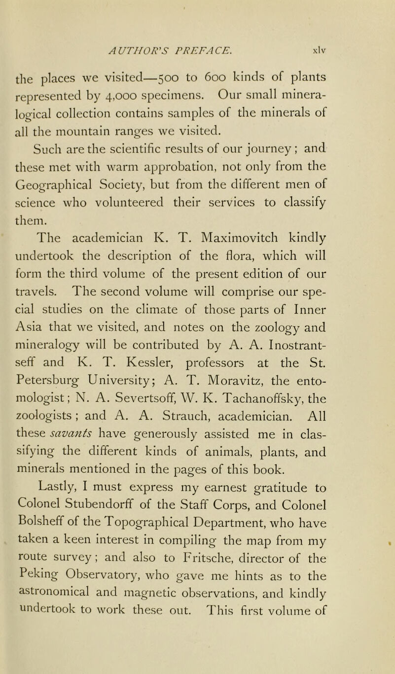 the places we visited—500 to 600 kinds of plants represented by 4,000 specimens. Our small minera- logical collection contains samples of the minerals of all the mountain ranges we visited. Such are the scientific results of our journey ; and these met with warm approbation, not only from the Geographical Society, but from the different men of science who volunteered their services to classify them. The academician К. T. Maximovitch kindly undertook the description of the flora, which will form the third volume of the present edition of our travels. The second volume will comprise our spe- cial studies on the climate of those parts of Inner Asia that we visited, and notes on the zoology and mineralogy will be contributed by A. A. Inostrant- seff and К. T. Kessler, professors at the St. Petersburg University; A. T. Moravitz, the ento- mologist; N. A. Severtsoff, W. K. Tachanoffsky, the zoologists ; and A. A. Strauch, academician. All these savants have generously assisted me in clas- sifying the different kinds of animals, plants, and minerals mentioned in the pages of this book. Lastly, I must express my earnest gratitude to Colonel Stubendorff of the Staff Corps, and Colonel Bolsheff of the Topographical Department, who have taken a keen interest in compiling the map from my route survey; and also to Fritsche, director of the Peking Observatory, who gave me hints as to the astronomical and magnetic observations, and kindly undertook to work these out. This first volume of