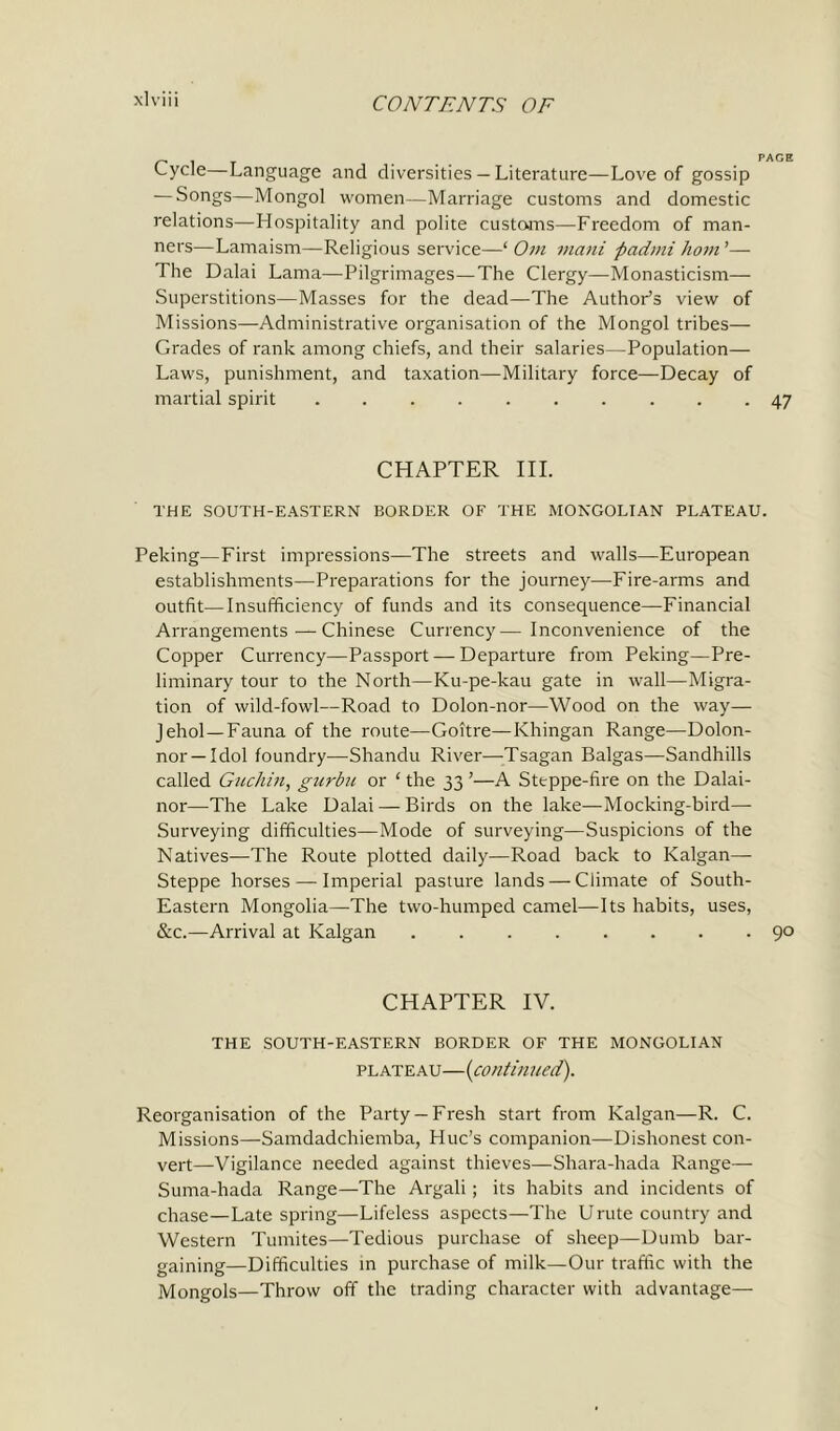 Cycle—Language and diversities — Literature—Love of gossip — Songs—Mongol women—Marriage customs and domestic relations—Hospitality and polite customs—Freedom of man- ners—Lamaism—Religious service—‘ От mani padmi horn ’— The Dalai Lama—Pilgrimages—The Clergy—Monasticism— Superstitions—Masses for the dead—The Author’s view of Missions—Administrative organisation of the Mongol tribes— Grades of rank among chiefs, and their salaries—Population— Laws, punishment, and taxation—Military force—Decay of martial spirit 47 CHAPTER III. THE SOUTH-EASTERN BORDER OF THE MONGOLIAN PLATEAU. Peking—First impressions—The streets and walls—European establishments—-Preparations for the journey—Fire-arms and outfit—Insufficiency of funds and its consequence—Financial Arrangements—Chinese Currency—Inconvenience of the Copper Currency—Passport — Departure from Peking—Pre- liminary tour to the North—Ku-pe-kau gate in wall—Migra- tion of wild-fowl—Road to Dolon-nor—Wood on the way— Jehol — Fauna of the route—Goitre—Khingan Range—Dolon- nor—Idol foundry—Shandu River—Tsagan Balgas—Sandhills called Git chin, gurbu or ‘ the 33 ’—A Steppe-fire on the Dalai- nor—-The Lake Dalai — Birds on the lake—Mocking-bird- Surveying difficulties—Mode of surveying—Suspicions of the Natives—The Route plotted daily—Road back to Kalgan— Steppe horses — Imperial pasture lands — Climate of South- Eastern Mongolia—The two-humped camel—Its habits, uses, &c.—Arrival at Kalgan 90 CHAPTER IV. THE SOUTH-EASTERN BORDER OF THE MONGOLIAN plateau—(continued). Reorganisation of the Party —Fresh start from Kalgan—R. C. Missions—Samdadchiemba, Hue’s companion—Dishonest con- vert—Vigilance needed against thieves—Shara-hada Range— Suma-hada Range—The Argali; its habits and incidents of chase—Late spring—Lifeless aspects—The Unite country and Western Tumites—Tedious purchase of sheep—Dumb bar- gaining—Difficulties in purchase of milk—Our traffic with the Mongols—Throw off the trading character with advantage—