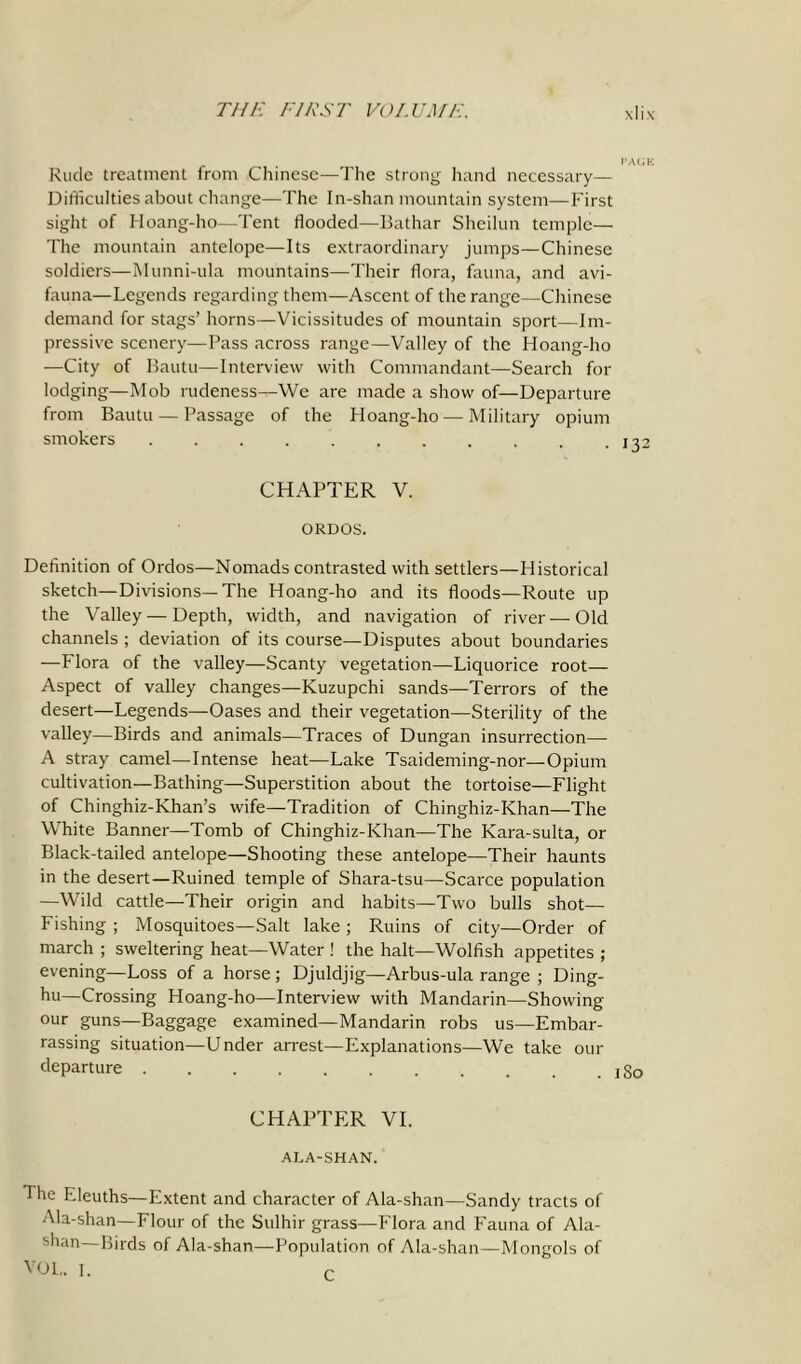 Rude treatment from Chinese—The strong hand necessary— Difficulties about change—The In-shan mountain system—First sight of Hoang-ho—Tent flooded—Bathar Sheilun temple— The mountain antelope—Its extraordinary jumps—Chinese soldiers—Munni-ula mountains—Their flora, fauna, and avi- fauna—Legends regarding them—Ascent of the range—Chinese demand for stags’ horns—Vicissitudes of mountain sport—Im- pressive scenery—Pass across range—Valley of the Hoang-ho —City of Bautu—Interview with Commandant—Search for lodging—Mob rudeness—We are made a show of—Departure from Bautu — Passage of the Hoang-ho — Military opium smokers . . . . . . . . . . .132 CHAPTER V. ORDOS. Definition of Ordos—Nomads contrasted with settlers—Historical sketch—Divisions—The Hoang-ho and its floods—Route up the Valley — Depth, width, and navigation of river—Old channels ; deviation of its course—Disputes about boundaries —Flora of the valley—Scanty vegetation—Liquorice root— Aspect of valley changes—Kuzupchi sands—Terrors of the desert—Legends—Oases and their vegetation—Sterility of the valley—Birds and animals—Traces of Dungan insurrection— A stray camel—Intense heat—Lake Tsaideming-nor—Opium cultivation—Bathing—Superstition about the tortoise—Flight of Chinghiz-Khan’s wife—Tradition of Chinghiz-Khan—The White Banner—Tomb of Chinghiz-Khan—The Kara-sulta, or Black-tailed antelope—Shooting these antelope—Their haunts in the desert—Ruined temple of Shara-tsu—Scarce population —Wild cattle—Their origin and habits—Two bulls shot— Fishing ; Mosquitoes—Salt lake ; Ruins of city—Order of march ; sweltering heat—Water ! the halt—Wolfish appetites ; evening—Loss of a horse; Djuldjig—Arbus-ula range ; Ding- hu—Crossing Hoang-ho—Interview with Mandarin—Showing our guns—Baggage examined—Mandarin robs us—Embar- rassing situation—Under arrest—Explanations—We take our departure jgo CHAPTER VI. ALA-SHAN. The Eleuths—Extent and character of Ala-shan—Bandy tracts of Ala-shan—Flour of the Sulhir grass—Flora and Fauna of Ala- shan—Birds of Ala-shan—Population of Ala-shan—Mongols of VOL. I. r