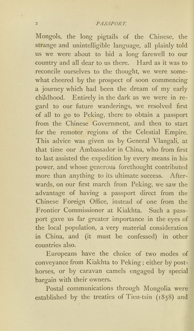 PASSPORT. Mongols, the long pigtails of the Chinese, the strange and unintelligible language, all plainly told us we were about to bid a long farewell to our country and all dear to us there. Hard as it was to reconcile ourselves to the thought, we were some- what cheered by the prospect of soon commencing a journey which had been the dream of my early childhood. Entirely in the dark as we were in re- gard to our future wanderings, we resolved first of all to go to Peking, there to obtain a passport from the Chinese Government, and then to start for the remoter regions of the Celestial Empire. This advice was given us by General Vlangali, at that time our Ambassador in China, who from first to last assisted the expedition by every means in his power, and whose generous forethought contributed more than anything to its ultimate success. After- wards, on our first march from Peking, we saw the advantage of having a passport direct from the Chinese Foreign Office, instead of one from the Frontier Commissioner at Kiakhta. Such a pass- port gave us far greater importance in the eyes of the local population, a very material consideration in China, and (it must be confessed) in other countries also. Europeans have the choice of two modes of conveyance from Kiakhta to Peking; either by post- horses, or by caravan camels engaged by special bargain with their owners. о Postal communications through Mongolia were established by the treaties of Tien-tsin (1858) and