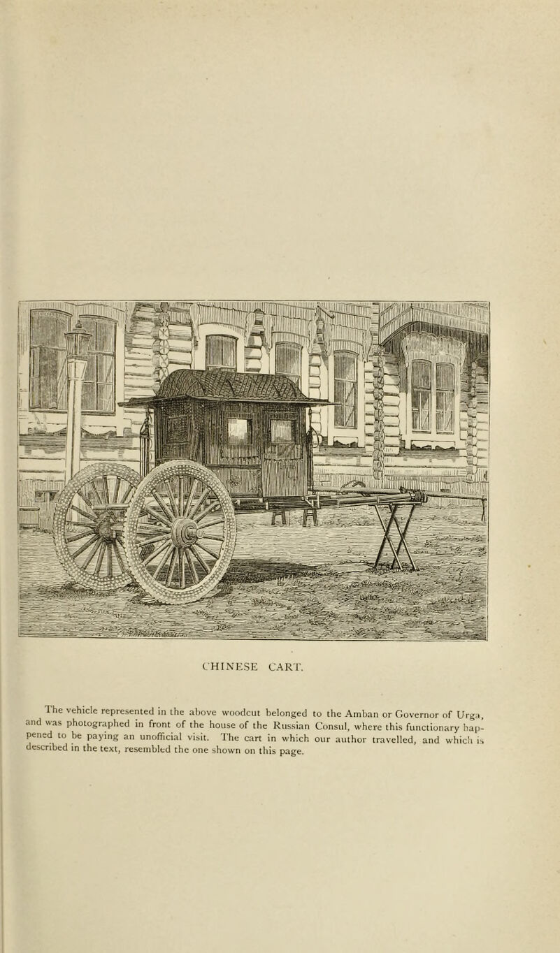 CHINESE CART. The vehicle represented in the above woodcut belonged to the Amban or Governor of Urga, and was photographed in front of the house of the Russian Consul, where this functionary hap- pened to be paying an unofficial visit. The cart in which our author travelled, and which is described in the text, resembled the one shown on this page.