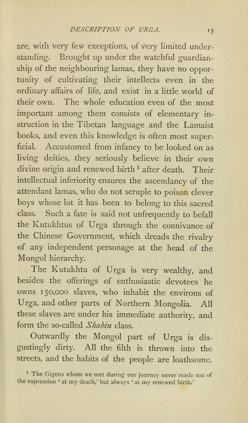 are, with very few exceptions, of very limited under- standing-. Brought up under the watchful guardian- ship of the neighbouring lamas, they have no oppor- tunity of cultivating their intellects even in the ordinary affairs of life, and exist in a little world of their own. The whole education even of the most important among them consists of elementary in- struction in the Tibetan language and the Lamaist books, and even this knowledge is often most super- ficial. Accustomed from infancy to be looked on as living deities, they seriously believe in their own divine origin and renewed birth 1 after death. Their intellectual inferiority ensures the ascendancy of the attendant lamas, who do not scruple to poison clever boys whose lot it has been to belong to this sacred class. Such a fate is said not unfrequently to befall the Kutukhtus of Urga through the connivance of the Chinese Government, which dreads the rivalry of any independent personage at the head of the Mongol hierarchy. The Kutukhtu of Urga is very wealthy, and besides the offerings of enthusiastic devotees he owns 150,000 slaves, who inhabit the environs of Urga, and other parts of Northern Mongolia. All these slaves are under his immediate authority, and form the so-called Shabin class. Outwardly the Mongol part of Urga is dis- gustingly dirty. All the filth is thrown into the streets, and the habits of the people are loathsome. 1 The Gigens whom we met during our journey never made use of the expression ‘ at my death,’ but always ‘ at my renewed birth.’