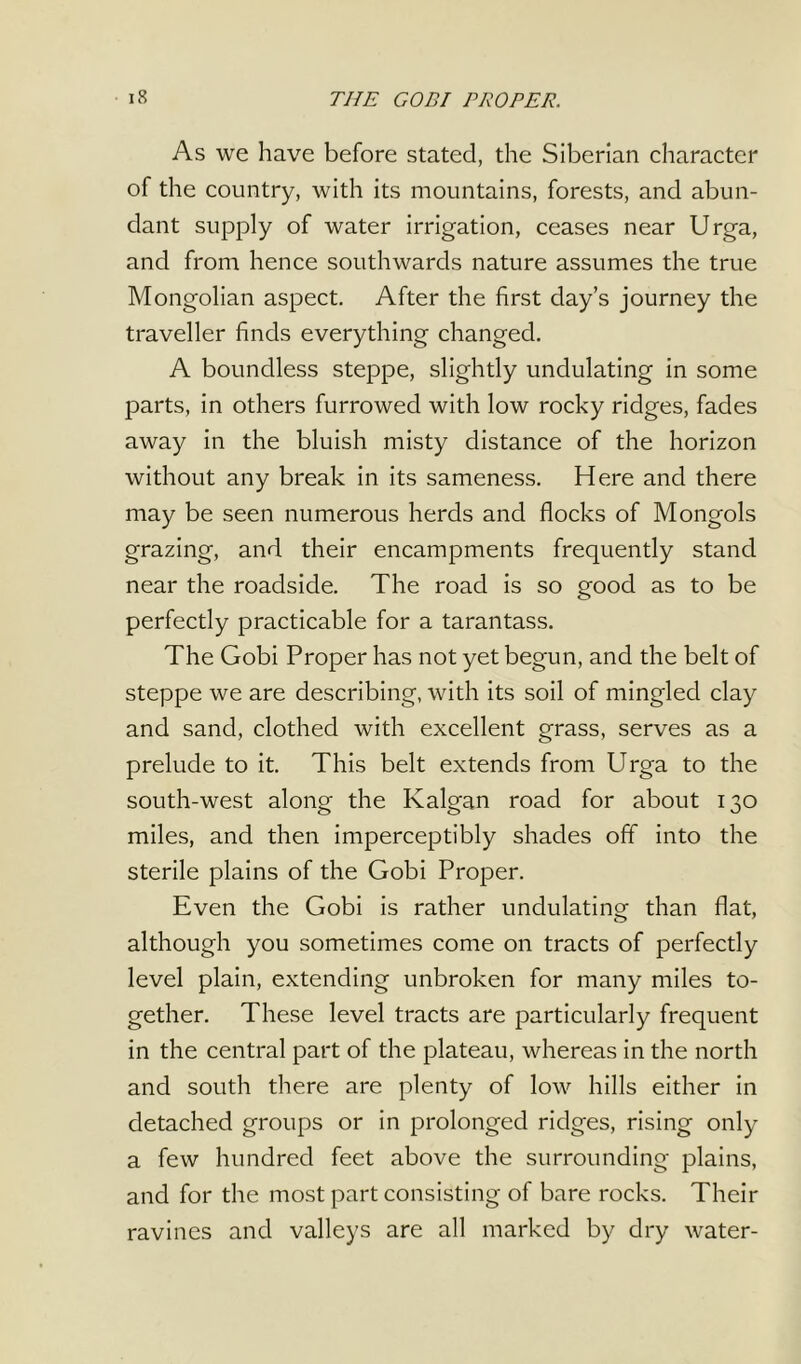 As we have before stated, the Siberian character of the country, with its mountains, forests, and abun- dant supply of water irrigation, ceases near Urga, and from hence southwards nature assumes the true Mongolian aspect. After the first day’s journey the traveller finds everything changed. A boundless steppe, slightly undulating in some parts, in others furrowed with low rocky ridges, fades away in the bluish misty distance of the horizon without any break in its sameness. Here and there may be seen numerous herds and flocks of Mongols grazing, and their encampments frequently stand near the roadside. The road is so good as to be perfectly practicable for a tarantass. The Gobi Proper has not yet begun, and the belt of steppe we are describing, with its soil of mingled clay and sand, clothed with excellent grass, serves as a prelude to it. This belt extends from Urga to the south-west along the Kalgan road for about 130 miles, and then imperceptibly shades off into the sterile plains of the Gobi Proper. Even the Gobi is rather undulating than flat, although you sometimes come on tracts of perfectly level plain, extending unbroken for many miles to- gether. These level tracts are particularly frequent in the central part of the plateau, whereas in the north and south there are plenty of low hills either in detached groups or in prolonged ridges, rising only a few hundred feet above the surrounding plains, and for the most part consisting of bare rocks. Their ravines and valleys are all marked by dry water-