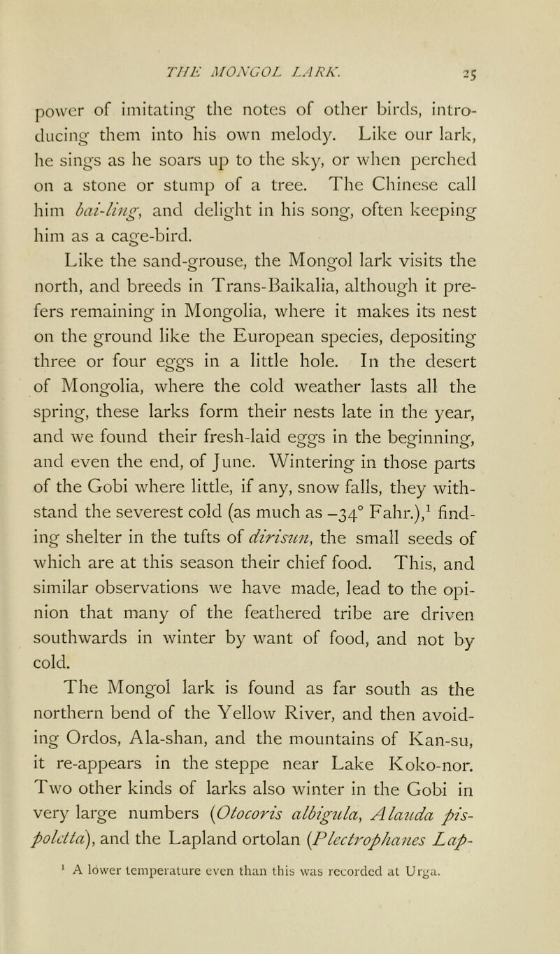 power of imitating the notes of other birds, intro- ducing them into his own melody. Like our lark, he sings as he soars up to the sky, or when perched on a stone or stump of a tree. The Chinese call him bai-ling, and delight in his song, often keeping him as a cage-bird. Like the sand-grouse, the Mongol lark visits the north, and breeds in Trans-Baikalia, although it pre- fers remaining in Mongolia, where it makes its nest on the ground like the European species, depositing three or four eggs in a little hole. In the desert of Mongolia, where the cold weather lasts all the spring, these larks form their nests late in the year, and we found their fresh-laid едтз in the beMnninp*, and even the end, of June. Wintering in those parts of the Gobi where little, if any, snow falls, they with- stand the severest cold (as much as -340 Fahr.),1 find- ing shelter in the tufts of dirisun, the small seeds of which are at this season their chief food. This, and similar observations we have made, lead to the opi- nion that many of the feathered tribe are driven southwards in winter by want of food, and not by cold. The Mongol lark is found as far south as the northern bend of the Yellow River, and then avoid- ing Ordos, Ala-shan, and the mountains of Kan-su, it re-appears in the steppe near Lake Koko-nor. Two other kinds of larks also winter in the Gobi in very large numbers (Otocoris albigula, Alan da pis- poldta:), and the Lapland ortolan (Plectrophaues Lap- ps. lower temperature even than this was recorded at Urga. 1