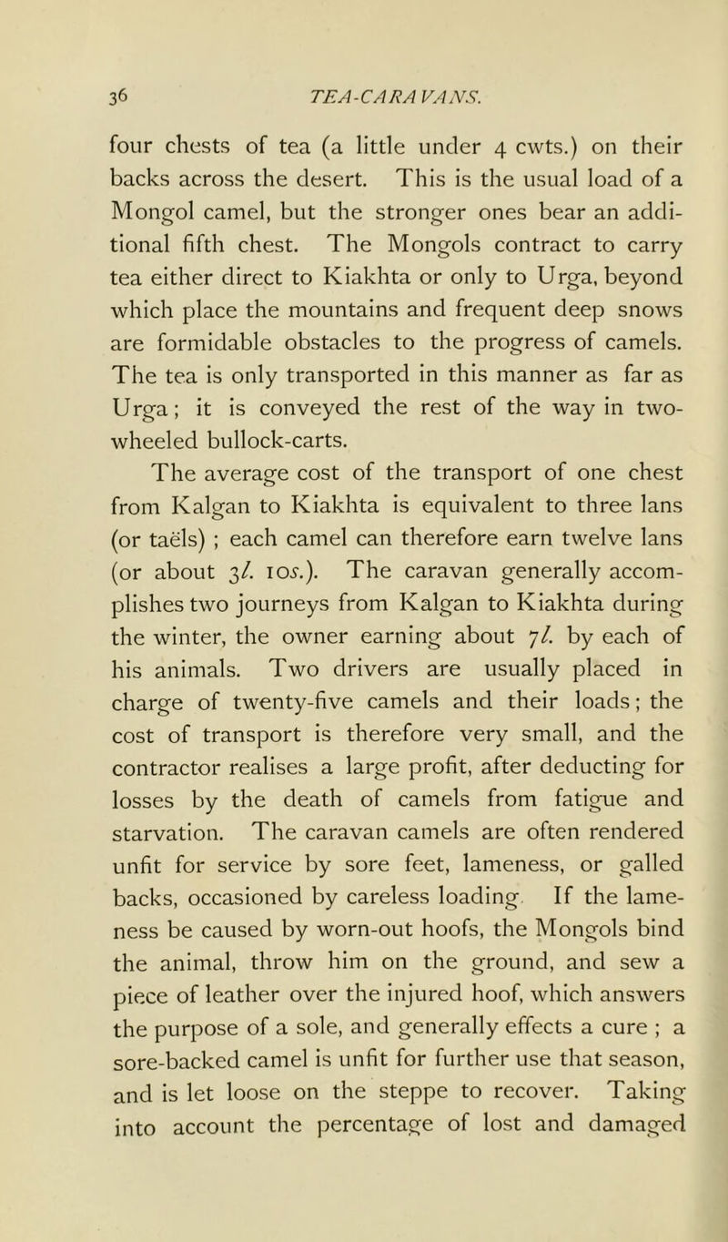 ТЕ A-CARA VANS. Зб four chests of tea (a little under 4 cwts.) on their backs across the desert. This is the usual load of a Mongol camel, but the stronger ones bear an addi- tional fifth chest. The Mongols contract to carry- tea either direct to Kiakhta or only to Urga, beyond which place the mountains and frequent deep snows are formidable obstacles to the progress of camels. The tea is only transported in this manner as far as Urga; it is conveyed the rest of the way in two- wheeled bullock-carts. The average cost of the transport of one chest from Kalgan to Kiakhta is equivalent to three Ians (or taels) ; each camel can therefore earn twelve Ians (or about 3/. 105.). The caravan generally accom- plishes two journeys from Kalgan to Kiakhta during the winter, the owner earning about 7/. by each of his animals. Two drivers are usually placed in charge of twenty-five camels and their loads; the cost of transport is therefore very small, and the contractor realises a large profit, after deducting for losses by the death of camels from fatigue and starvation. The caravan camels are often rendered unfit for service by sore feet, lameness, or galled backs, occasioned by careless loading If the lame- ness be caused by worn-out hoofs, the Mongols bind the animal, throw him on the ground, and sew a piece of leather over the injured hoof, which answers the purpose of a sole, and generally effects a cure ; a sore-backed camel is unfit for further use that season, and is let loose on the steppe to recover. Taking into account the percentage of lost and damaged